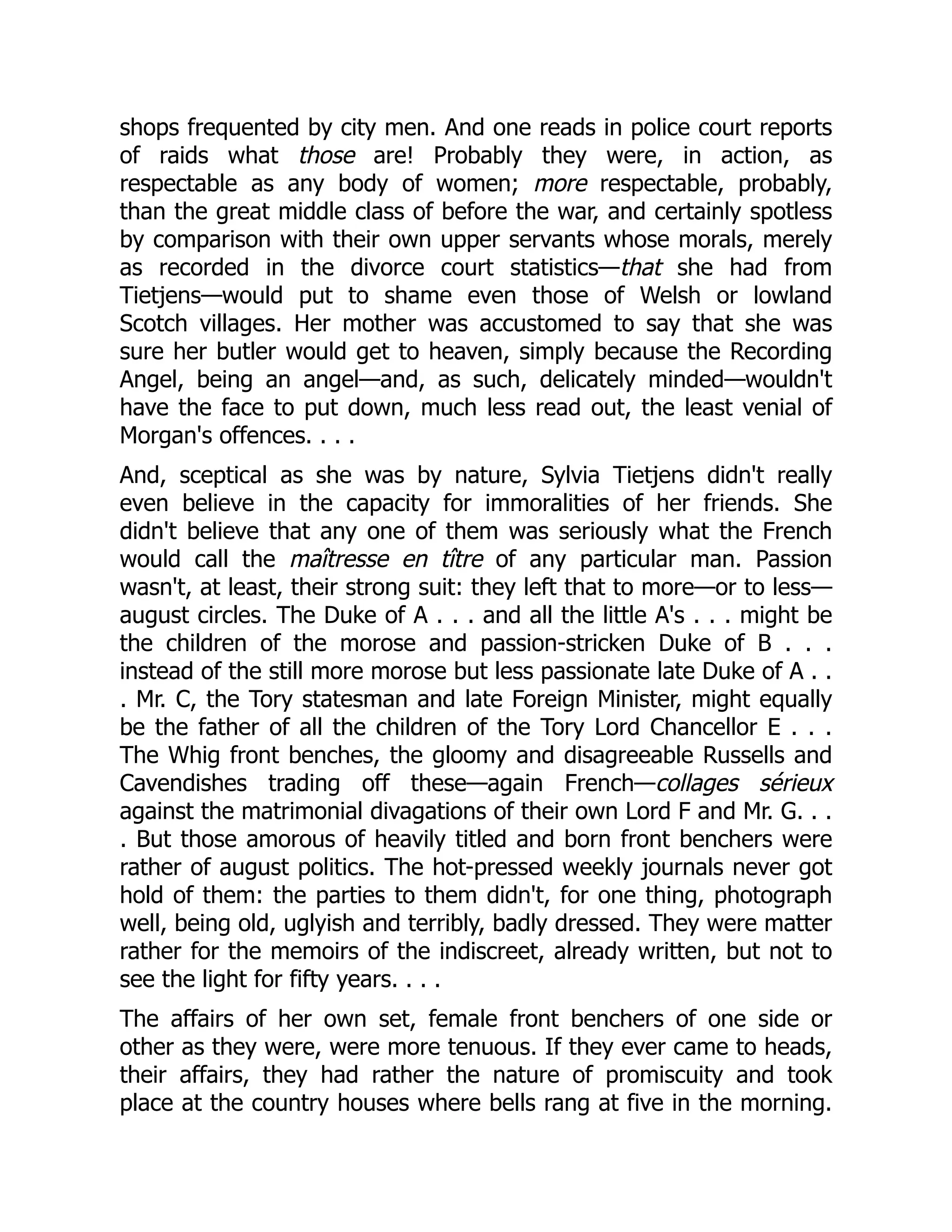 shops frequented by city men. And one reads in police court reports
of raids what those are! Probably they were, in action, as
respectable as any body of women; more respectable, probably,
than the great middle class of before the war, and certainly spotless
by comparison with their own upper servants whose morals, merely
as recorded in the divorce court statistics—that she had from
Tietjens—would put to shame even those of Welsh or lowland
Scotch villages. Her mother was accustomed to say that she was
sure her butler would get to heaven, simply because the Recording
Angel, being an angel—and, as such, delicately minded—wouldn't
have the face to put down, much less read out, the least venial of
Morgan's offences. . . .
And, sceptical as she was by nature, Sylvia Tietjens didn't really
even believe in the capacity for immoralities of her friends. She
didn't believe that any one of them was seriously what the French
would call the maîtresse en tître of any particular man. Passion
wasn't, at least, their strong suit: they left that to more—or to less—
august circles. The Duke of A . . . and all the little A's . . . might be
the children of the morose and passion-stricken Duke of B . . .
instead of the still more morose but less passionate late Duke of A . .
. Mr. C, the Tory statesman and late Foreign Minister, might equally
be the father of all the children of the Tory Lord Chancellor E . . .
The Whig front benches, the gloomy and disagreeable Russells and
Cavendishes trading off these—again French—collages sérieux
against the matrimonial divagations of their own Lord F and Mr. G. . .
. But those amorous of heavily titled and born front benchers were
rather of august politics. The hot-pressed weekly journals never got
hold of them: the parties to them didn't, for one thing, photograph
well, being old, uglyish and terribly, badly dressed. They were matter
rather for the memoirs of the indiscreet, already written, but not to
see the light for fifty years. . . .
The affairs of her own set, female front benchers of one side or
other as they were, were more tenuous. If they ever came to heads,
their affairs, they had rather the nature of promiscuity and took
place at the country houses where bells rang at five in the morning.
 