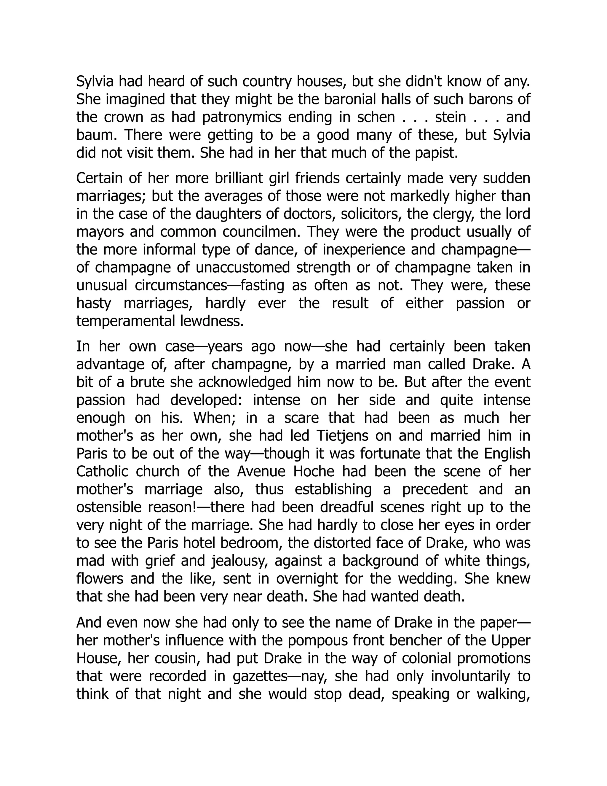 Sylvia had heard of such country houses, but she didn't know of any.
She imagined that they might be the baronial halls of such barons of
the crown as had patronymics ending in schen . . . stein . . . and
baum. There were getting to be a good many of these, but Sylvia
did not visit them. She had in her that much of the papist.
Certain of her more brilliant girl friends certainly made very sudden
marriages; but the averages of those were not markedly higher than
in the case of the daughters of doctors, solicitors, the clergy, the lord
mayors and common councilmen. They were the product usually of
the more informal type of dance, of inexperience and champagne—
of champagne of unaccustomed strength or of champagne taken in
unusual circumstances—fasting as often as not. They were, these
hasty marriages, hardly ever the result of either passion or
temperamental lewdness.
In her own case—years ago now—she had certainly been taken
advantage of, after champagne, by a married man called Drake. A
bit of a brute she acknowledged him now to be. But after the event
passion had developed: intense on her side and quite intense
enough on his. When; in a scare that had been as much her
mother's as her own, she had led Tietjens on and married him in
Paris to be out of the way—though it was fortunate that the English
Catholic church of the Avenue Hoche had been the scene of her
mother's marriage also, thus establishing a precedent and an
ostensible reason!—there had been dreadful scenes right up to the
very night of the marriage. She had hardly to close her eyes in order
to see the Paris hotel bedroom, the distorted face of Drake, who was
mad with grief and jealousy, against a background of white things,
flowers and the like, sent in overnight for the wedding. She knew
that she had been very near death. She had wanted death.
And even now she had only to see the name of Drake in the paper—
her mother's influence with the pompous front bencher of the Upper
House, her cousin, had put Drake in the way of colonial promotions
that were recorded in gazettes—nay, she had only involuntarily to
think of that night and she would stop dead, speaking or walking,
 