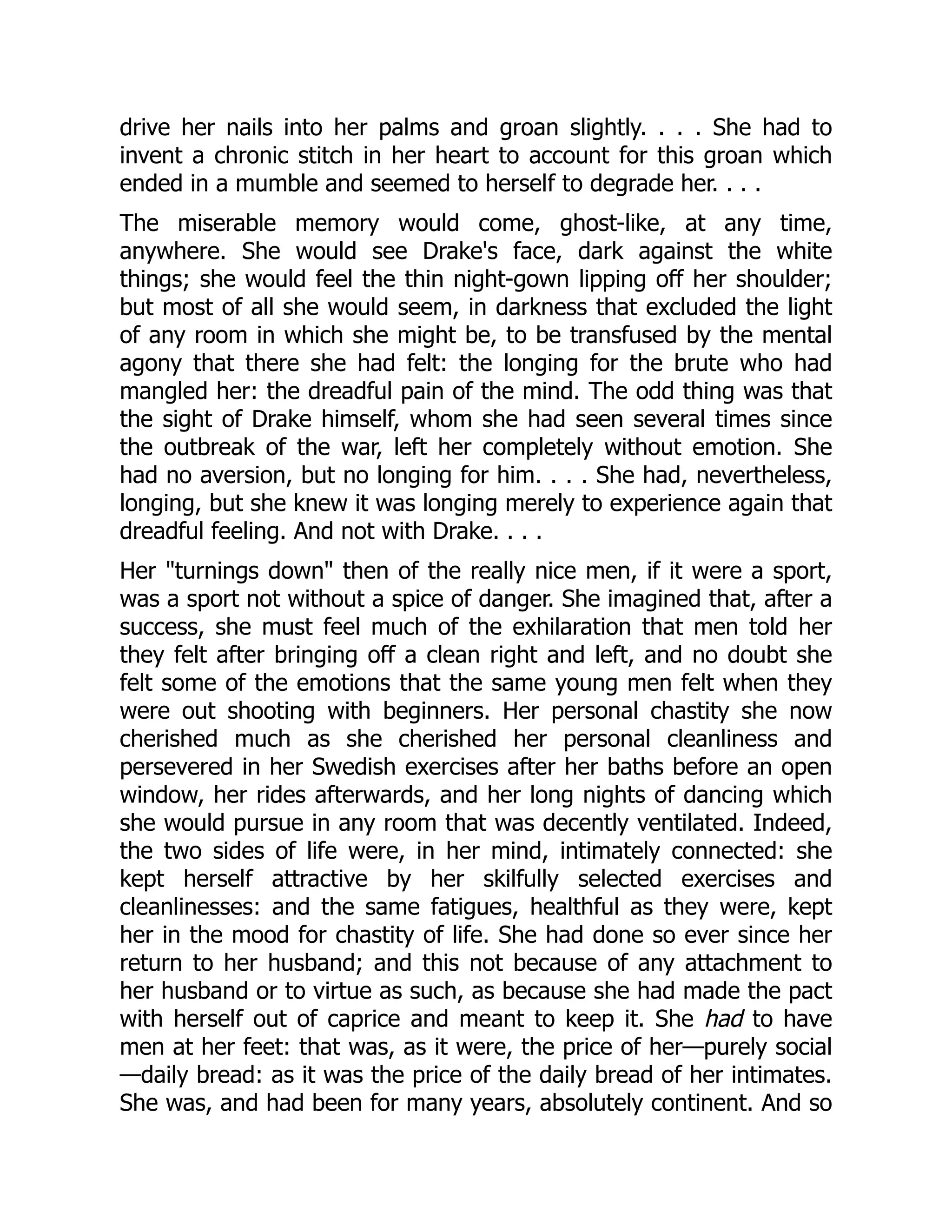 drive her nails into her palms and groan slightly. . . . She had to
invent a chronic stitch in her heart to account for this groan which
ended in a mumble and seemed to herself to degrade her. . . .
The miserable memory would come, ghost-like, at any time,
anywhere. She would see Drake's face, dark against the white
things; she would feel the thin night-gown lipping off her shoulder;
but most of all she would seem, in darkness that excluded the light
of any room in which she might be, to be transfused by the mental
agony that there she had felt: the longing for the brute who had
mangled her: the dreadful pain of the mind. The odd thing was that
the sight of Drake himself, whom she had seen several times since
the outbreak of the war, left her completely without emotion. She
had no aversion, but no longing for him. . . . She had, nevertheless,
longing, but she knew it was longing merely to experience again that
dreadful feeling. And not with Drake. . . .
Her "turnings down" then of the really nice men, if it were a sport,
was a sport not without a spice of danger. She imagined that, after a
success, she must feel much of the exhilaration that men told her
they felt after bringing off a clean right and left, and no doubt she
felt some of the emotions that the same young men felt when they
were out shooting with beginners. Her personal chastity she now
cherished much as she cherished her personal cleanliness and
persevered in her Swedish exercises after her baths before an open
window, her rides afterwards, and her long nights of dancing which
she would pursue in any room that was decently ventilated. Indeed,
the two sides of life were, in her mind, intimately connected: she
kept herself attractive by her skilfully selected exercises and
cleanlinesses: and the same fatigues, healthful as they were, kept
her in the mood for chastity of life. She had done so ever since her
return to her husband; and this not because of any attachment to
her husband or to virtue as such, as because she had made the pact
with herself out of caprice and meant to keep it. She had to have
men at her feet: that was, as it were, the price of her—purely social
—daily bread: as it was the price of the daily bread of her intimates.
She was, and had been for many years, absolutely continent. And so
 