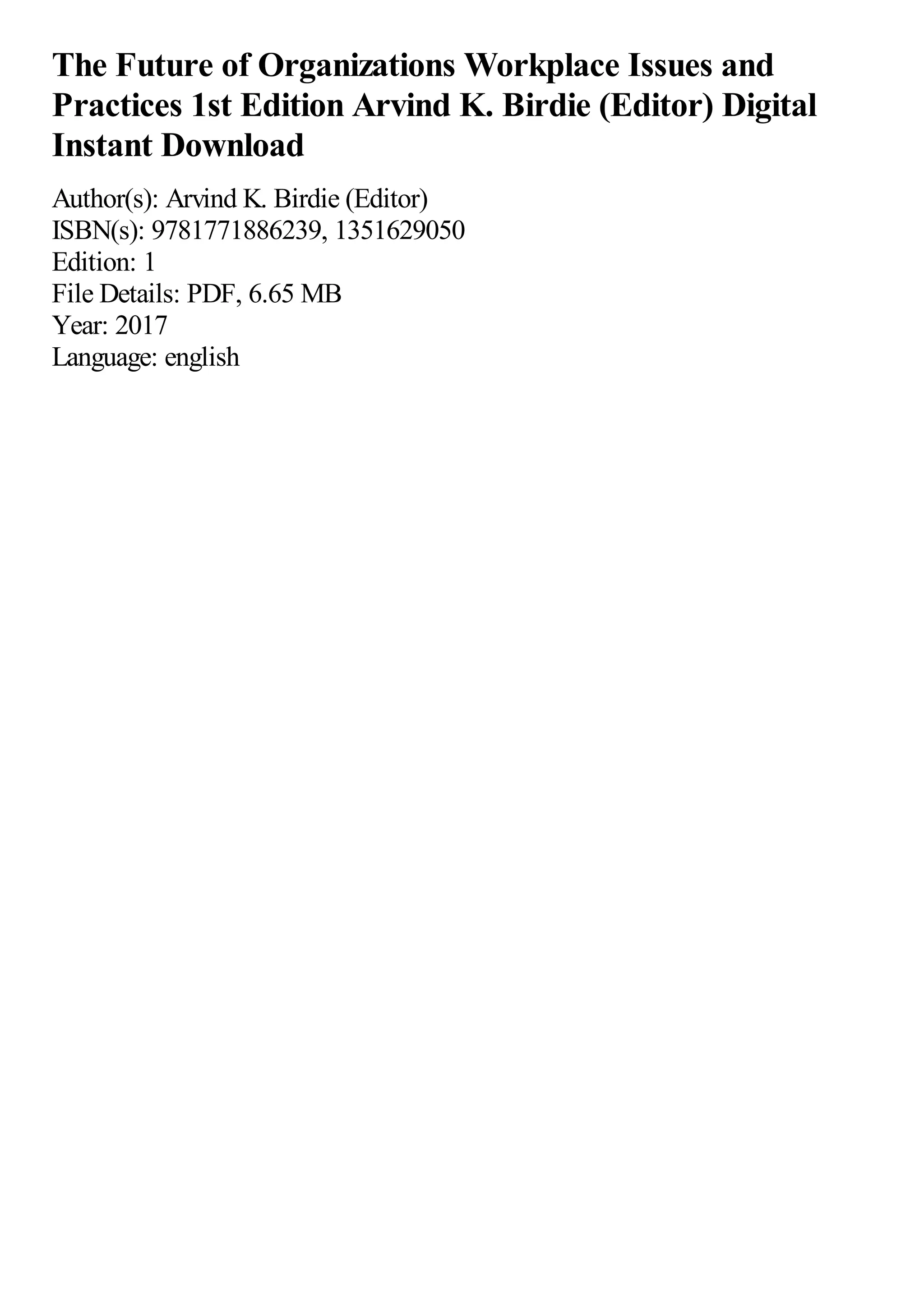 The Future of Organizations Workplace Issues and
Practices 1st Edition Arvind K. Birdie (Editor) Digital
Instant Download
Author(s): Arvind K. Birdie (Editor)
ISBN(s): 9781771886239, 1351629050
Edition: 1
File Details: PDF, 6.65 MB
Year: 2017
Language: english
 
