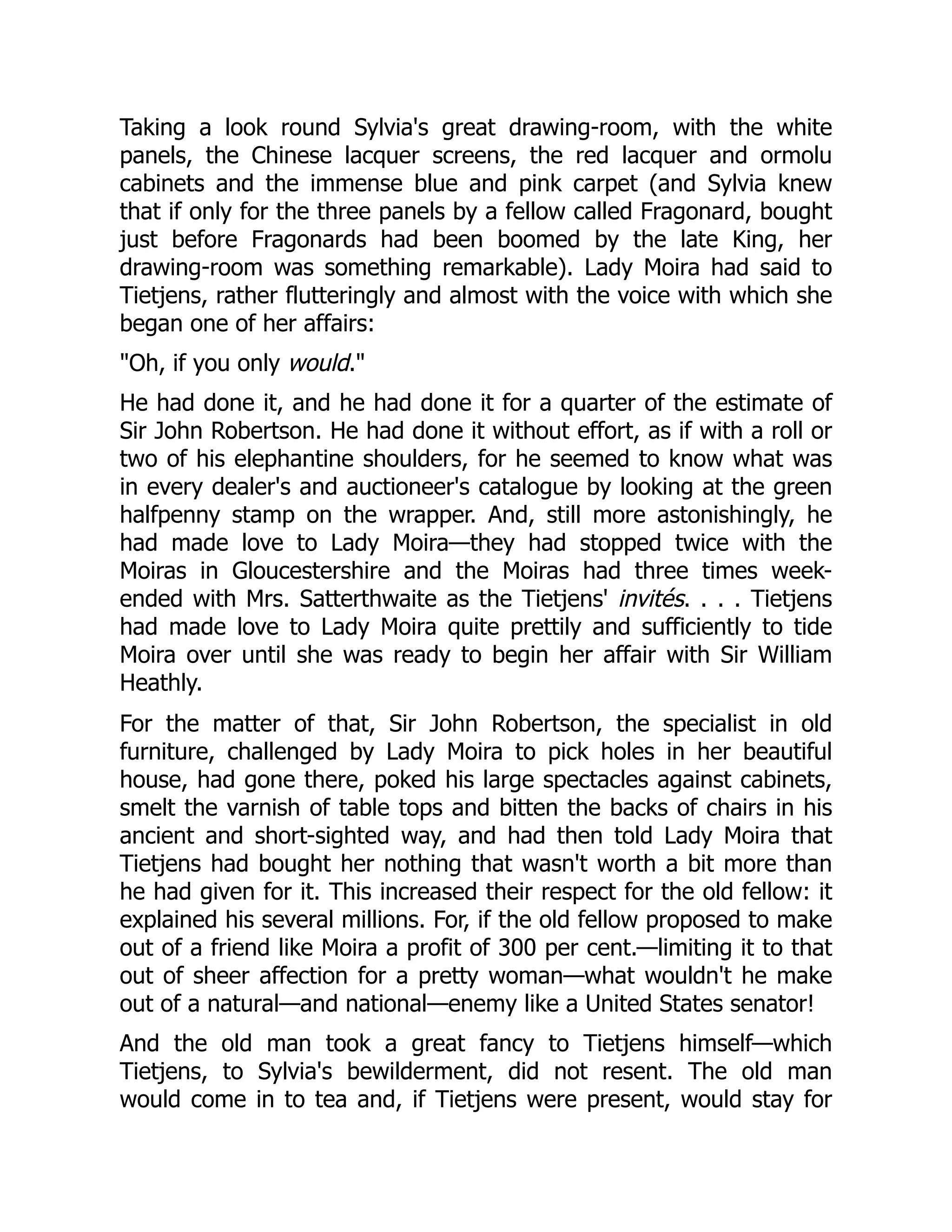 Taking a look round Sylvia's great drawing-room, with the white
panels, the Chinese lacquer screens, the red lacquer and ormolu
cabinets and the immense blue and pink carpet (and Sylvia knew
that if only for the three panels by a fellow called Fragonard, bought
just before Fragonards had been boomed by the late King, her
drawing-room was something remarkable). Lady Moira had said to
Tietjens, rather flutteringly and almost with the voice with which she
began one of her affairs:
"Oh, if you only would."
He had done it, and he had done it for a quarter of the estimate of
Sir John Robertson. He had done it without effort, as if with a roll or
two of his elephantine shoulders, for he seemed to know what was
in every dealer's and auctioneer's catalogue by looking at the green
halfpenny stamp on the wrapper. And, still more astonishingly, he
had made love to Lady Moira—they had stopped twice with the
Moiras in Gloucestershire and the Moiras had three times week-
ended with Mrs. Satterthwaite as the Tietjens' invités. . . . Tietjens
had made love to Lady Moira quite prettily and sufficiently to tide
Moira over until she was ready to begin her affair with Sir William
Heathly.
For the matter of that, Sir John Robertson, the specialist in old
furniture, challenged by Lady Moira to pick holes in her beautiful
house, had gone there, poked his large spectacles against cabinets,
smelt the varnish of table tops and bitten the backs of chairs in his
ancient and short-sighted way, and had then told Lady Moira that
Tietjens had bought her nothing that wasn't worth a bit more than
he had given for it. This increased their respect for the old fellow: it
explained his several millions. For, if the old fellow proposed to make
out of a friend like Moira a profit of 300 per cent.—limiting it to that
out of sheer affection for a pretty woman—what wouldn't he make
out of a natural—and national—enemy like a United States senator!
And the old man took a great fancy to Tietjens himself—which
Tietjens, to Sylvia's bewilderment, did not resent. The old man
would come in to tea and, if Tietjens were present, would stay for
 