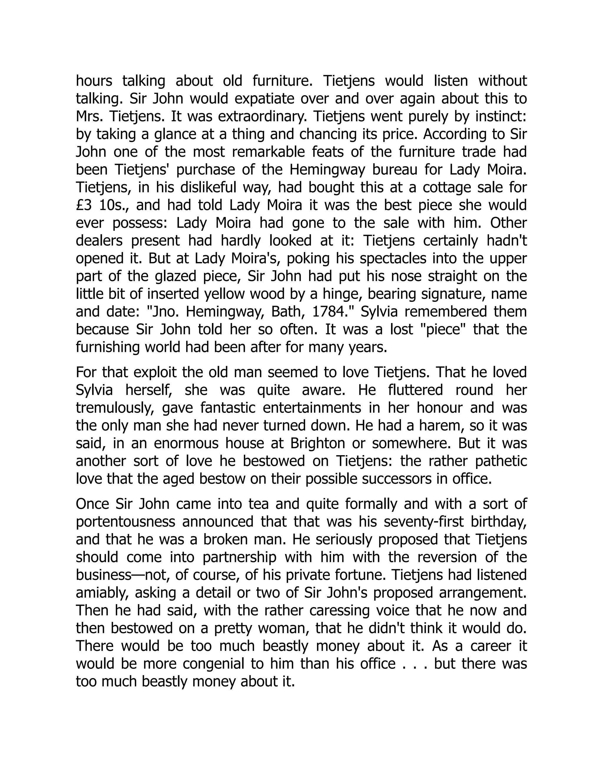 hours talking about old furniture. Tietjens would listen without
talking. Sir John would expatiate over and over again about this to
Mrs. Tietjens. It was extraordinary. Tietjens went purely by instinct:
by taking a glance at a thing and chancing its price. According to Sir
John one of the most remarkable feats of the furniture trade had
been Tietjens' purchase of the Hemingway bureau for Lady Moira.
Tietjens, in his dislikeful way, had bought this at a cottage sale for
£3 10s., and had told Lady Moira it was the best piece she would
ever possess: Lady Moira had gone to the sale with him. Other
dealers present had hardly looked at it: Tietjens certainly hadn't
opened it. But at Lady Moira's, poking his spectacles into the upper
part of the glazed piece, Sir John had put his nose straight on the
little bit of inserted yellow wood by a hinge, bearing signature, name
and date: "Jno. Hemingway, Bath, 1784." Sylvia remembered them
because Sir John told her so often. It was a lost "piece" that the
furnishing world had been after for many years.
For that exploit the old man seemed to love Tietjens. That he loved
Sylvia herself, she was quite aware. He fluttered round her
tremulously, gave fantastic entertainments in her honour and was
the only man she had never turned down. He had a harem, so it was
said, in an enormous house at Brighton or somewhere. But it was
another sort of love he bestowed on Tietjens: the rather pathetic
love that the aged bestow on their possible successors in office.
Once Sir John came into tea and quite formally and with a sort of
portentousness announced that that was his seventy-first birthday,
and that he was a broken man. He seriously proposed that Tietjens
should come into partnership with him with the reversion of the
business—not, of course, of his private fortune. Tietjens had listened
amiably, asking a detail or two of Sir John's proposed arrangement.
Then he had said, with the rather caressing voice that he now and
then bestowed on a pretty woman, that he didn't think it would do.
There would be too much beastly money about it. As a career it
would be more congenial to him than his office . . . but there was
too much beastly money about it.
 