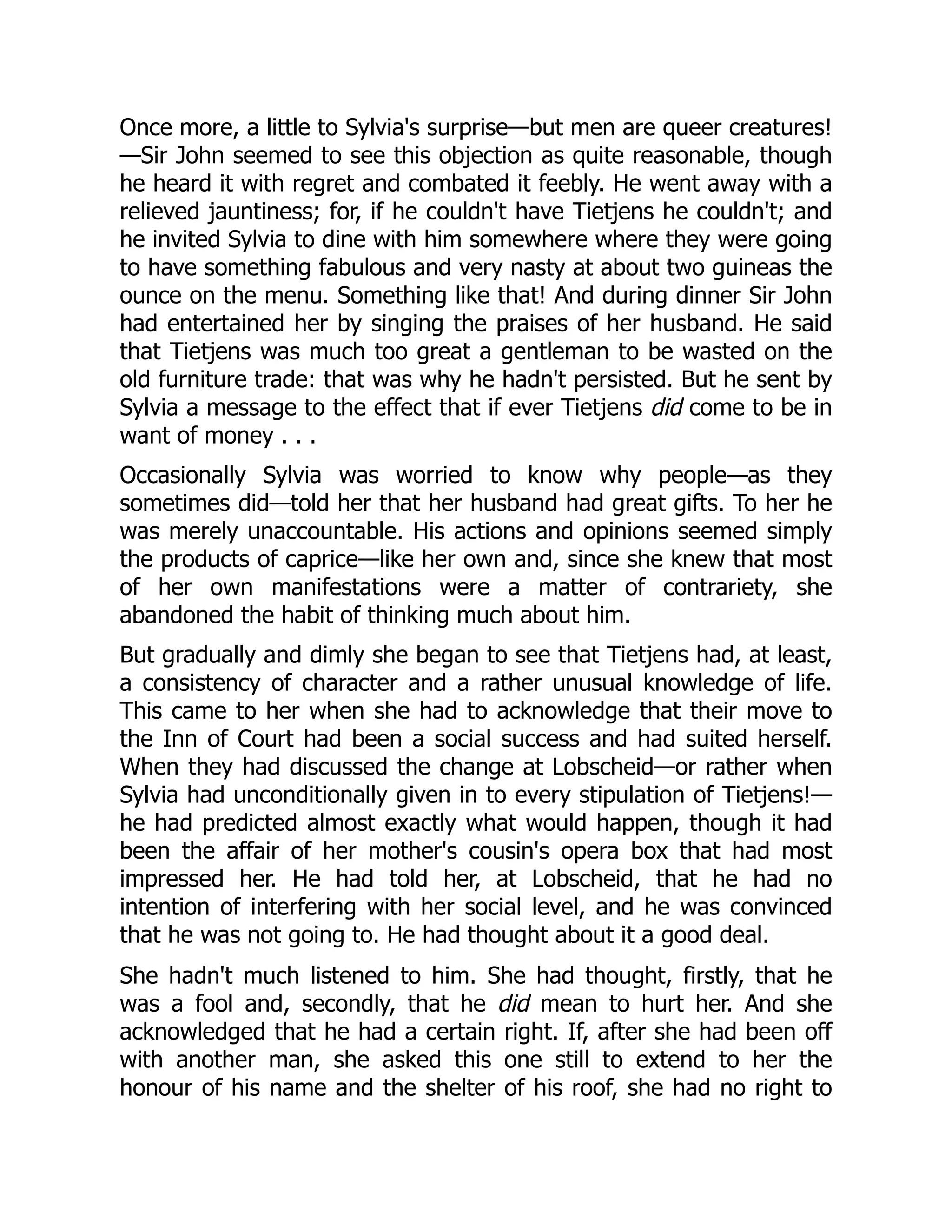 Once more, a little to Sylvia's surprise—but men are queer creatures!
—Sir John seemed to see this objection as quite reasonable, though
he heard it with regret and combated it feebly. He went away with a
relieved jauntiness; for, if he couldn't have Tietjens he couldn't; and
he invited Sylvia to dine with him somewhere where they were going
to have something fabulous and very nasty at about two guineas the
ounce on the menu. Something like that! And during dinner Sir John
had entertained her by singing the praises of her husband. He said
that Tietjens was much too great a gentleman to be wasted on the
old furniture trade: that was why he hadn't persisted. But he sent by
Sylvia a message to the effect that if ever Tietjens did come to be in
want of money . . .
Occasionally Sylvia was worried to know why people—as they
sometimes did—told her that her husband had great gifts. To her he
was merely unaccountable. His actions and opinions seemed simply
the products of caprice—like her own and, since she knew that most
of her own manifestations were a matter of contrariety, she
abandoned the habit of thinking much about him.
But gradually and dimly she began to see that Tietjens had, at least,
a consistency of character and a rather unusual knowledge of life.
This came to her when she had to acknowledge that their move to
the Inn of Court had been a social success and had suited herself.
When they had discussed the change at Lobscheid—or rather when
Sylvia had unconditionally given in to every stipulation of Tietjens!—
he had predicted almost exactly what would happen, though it had
been the affair of her mother's cousin's opera box that had most
impressed her. He had told her, at Lobscheid, that he had no
intention of interfering with her social level, and he was convinced
that he was not going to. He had thought about it a good deal.
She hadn't much listened to him. She had thought, firstly, that he
was a fool and, secondly, that he did mean to hurt her. And she
acknowledged that he had a certain right. If, after she had been off
with another man, she asked this one still to extend to her the
honour of his name and the shelter of his roof, she had no right to
 