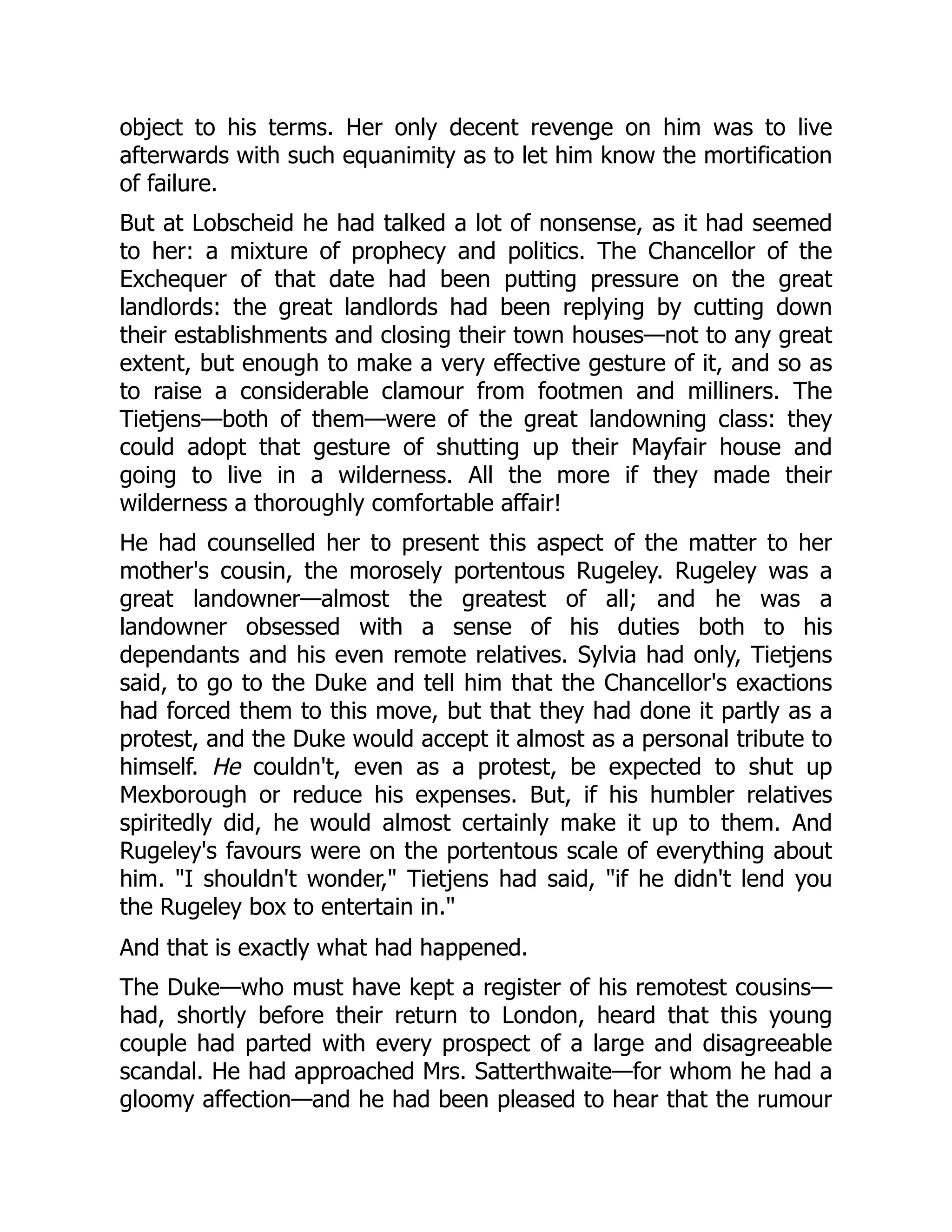object to his terms. Her only decent revenge on him was to live
afterwards with such equanimity as to let him know the mortification
of failure.
But at Lobscheid he had talked a lot of nonsense, as it had seemed
to her: a mixture of prophecy and politics. The Chancellor of the
Exchequer of that date had been putting pressure on the great
landlords: the great landlords had been replying by cutting down
their establishments and closing their town houses—not to any great
extent, but enough to make a very effective gesture of it, and so as
to raise a considerable clamour from footmen and milliners. The
Tietjens—both of them—were of the great landowning class: they
could adopt that gesture of shutting up their Mayfair house and
going to live in a wilderness. All the more if they made their
wilderness a thoroughly comfortable affair!
He had counselled her to present this aspect of the matter to her
mother's cousin, the morosely portentous Rugeley. Rugeley was a
great landowner—almost the greatest of all; and he was a
landowner obsessed with a sense of his duties both to his
dependants and his even remote relatives. Sylvia had only, Tietjens
said, to go to the Duke and tell him that the Chancellor's exactions
had forced them to this move, but that they had done it partly as a
protest, and the Duke would accept it almost as a personal tribute to
himself. He couldn't, even as a protest, be expected to shut up
Mexborough or reduce his expenses. But, if his humbler relatives
spiritedly did, he would almost certainly make it up to them. And
Rugeley's favours were on the portentous scale of everything about
him. "I shouldn't wonder," Tietjens had said, "if he didn't lend you
the Rugeley box to entertain in."
And that is exactly what had happened.
The Duke—who must have kept a register of his remotest cousins—
had, shortly before their return to London, heard that this young
couple had parted with every prospect of a large and disagreeable
scandal. He had approached Mrs. Satterthwaite—for whom he had a
gloomy affection—and he had been pleased to hear that the rumour
 