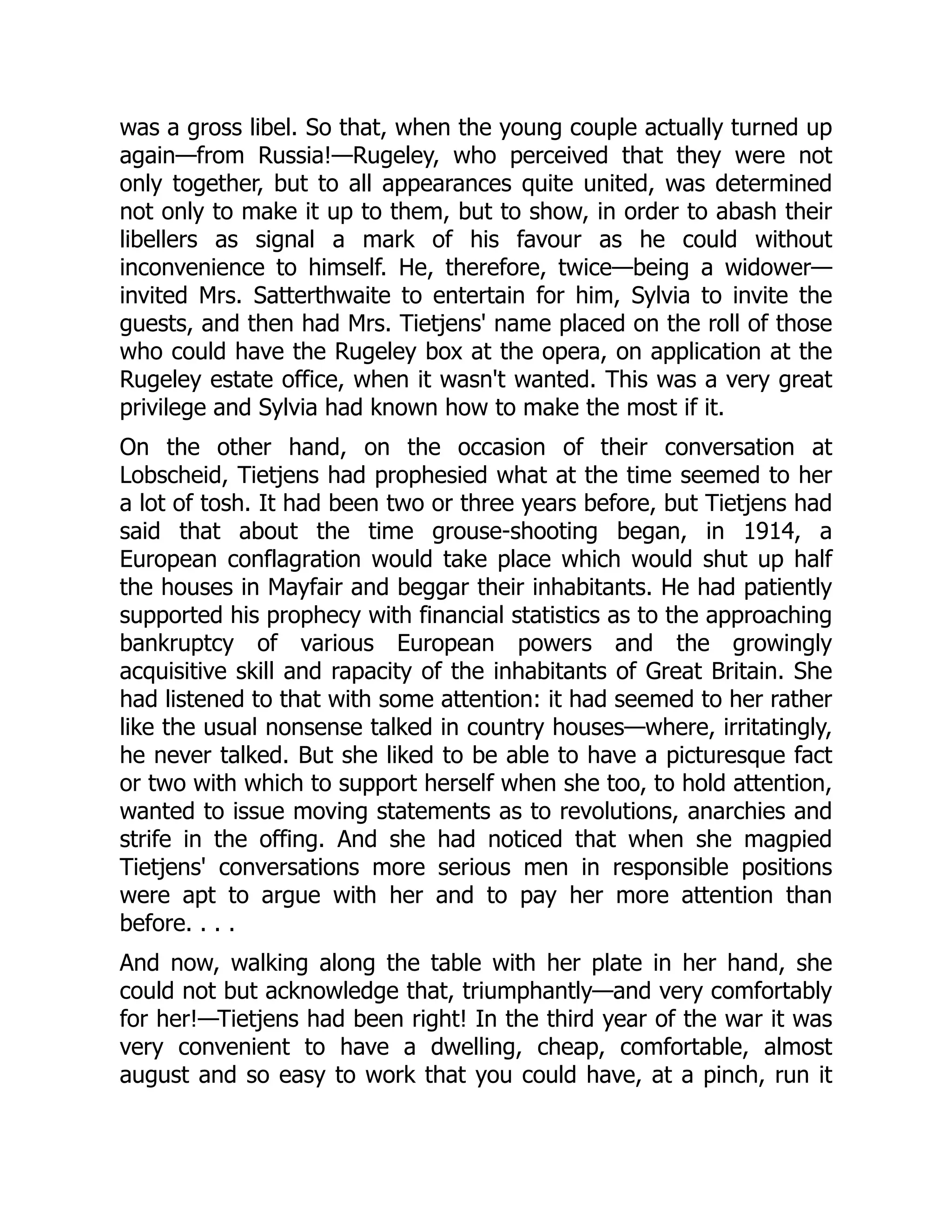 was a gross libel. So that, when the young couple actually turned up
again—from Russia!—Rugeley, who perceived that they were not
only together, but to all appearances quite united, was determined
not only to make it up to them, but to show, in order to abash their
libellers as signal a mark of his favour as he could without
inconvenience to himself. He, therefore, twice—being a widower—
invited Mrs. Satterthwaite to entertain for him, Sylvia to invite the
guests, and then had Mrs. Tietjens' name placed on the roll of those
who could have the Rugeley box at the opera, on application at the
Rugeley estate office, when it wasn't wanted. This was a very great
privilege and Sylvia had known how to make the most if it.
On the other hand, on the occasion of their conversation at
Lobscheid, Tietjens had prophesied what at the time seemed to her
a lot of tosh. It had been two or three years before, but Tietjens had
said that about the time grouse-shooting began, in 1914, a
European conflagration would take place which would shut up half
the houses in Mayfair and beggar their inhabitants. He had patiently
supported his prophecy with financial statistics as to the approaching
bankruptcy of various European powers and the growingly
acquisitive skill and rapacity of the inhabitants of Great Britain. She
had listened to that with some attention: it had seemed to her rather
like the usual nonsense talked in country houses—where, irritatingly,
he never talked. But she liked to be able to have a picturesque fact
or two with which to support herself when she too, to hold attention,
wanted to issue moving statements as to revolutions, anarchies and
strife in the offing. And she had noticed that when she magpied
Tietjens' conversations more serious men in responsible positions
were apt to argue with her and to pay her more attention than
before. . . .
And now, walking along the table with her plate in her hand, she
could not but acknowledge that, triumphantly—and very comfortably
for her!—Tietjens had been right! In the third year of the war it was
very convenient to have a dwelling, cheap, comfortable, almost
august and so easy to work that you could have, at a pinch, run it
 