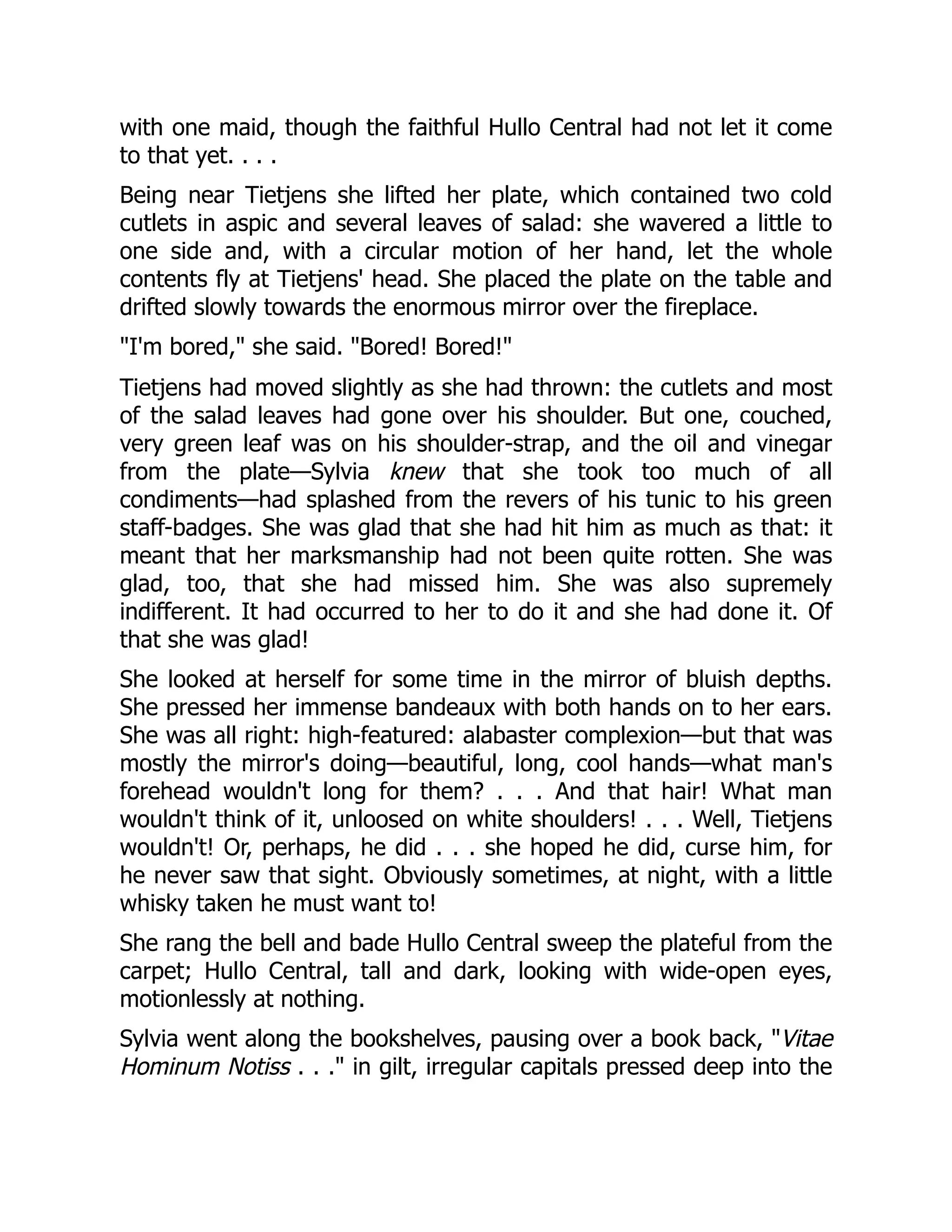 with one maid, though the faithful Hullo Central had not let it come
to that yet. . . .
Being near Tietjens she lifted her plate, which contained two cold
cutlets in aspic and several leaves of salad: she wavered a little to
one side and, with a circular motion of her hand, let the whole
contents fly at Tietjens' head. She placed the plate on the table and
drifted slowly towards the enormous mirror over the fireplace.
"I'm bored," she said. "Bored! Bored!"
Tietjens had moved slightly as she had thrown: the cutlets and most
of the salad leaves had gone over his shoulder. But one, couched,
very green leaf was on his shoulder-strap, and the oil and vinegar
from the plate—Sylvia knew that she took too much of all
condiments—had splashed from the revers of his tunic to his green
staff-badges. She was glad that she had hit him as much as that: it
meant that her marksmanship had not been quite rotten. She was
glad, too, that she had missed him. She was also supremely
indifferent. It had occurred to her to do it and she had done it. Of
that she was glad!
She looked at herself for some time in the mirror of bluish depths.
She pressed her immense bandeaux with both hands on to her ears.
She was all right: high-featured: alabaster complexion—but that was
mostly the mirror's doing—beautiful, long, cool hands—what man's
forehead wouldn't long for them? . . . And that hair! What man
wouldn't think of it, unloosed on white shoulders! . . . Well, Tietjens
wouldn't! Or, perhaps, he did . . . she hoped he did, curse him, for
he never saw that sight. Obviously sometimes, at night, with a little
whisky taken he must want to!
She rang the bell and bade Hullo Central sweep the plateful from the
carpet; Hullo Central, tall and dark, looking with wide-open eyes,
motionlessly at nothing.
Sylvia went along the bookshelves, pausing over a book back, "Vitae
Hominum Notiss . . ." in gilt, irregular capitals pressed deep into the
 