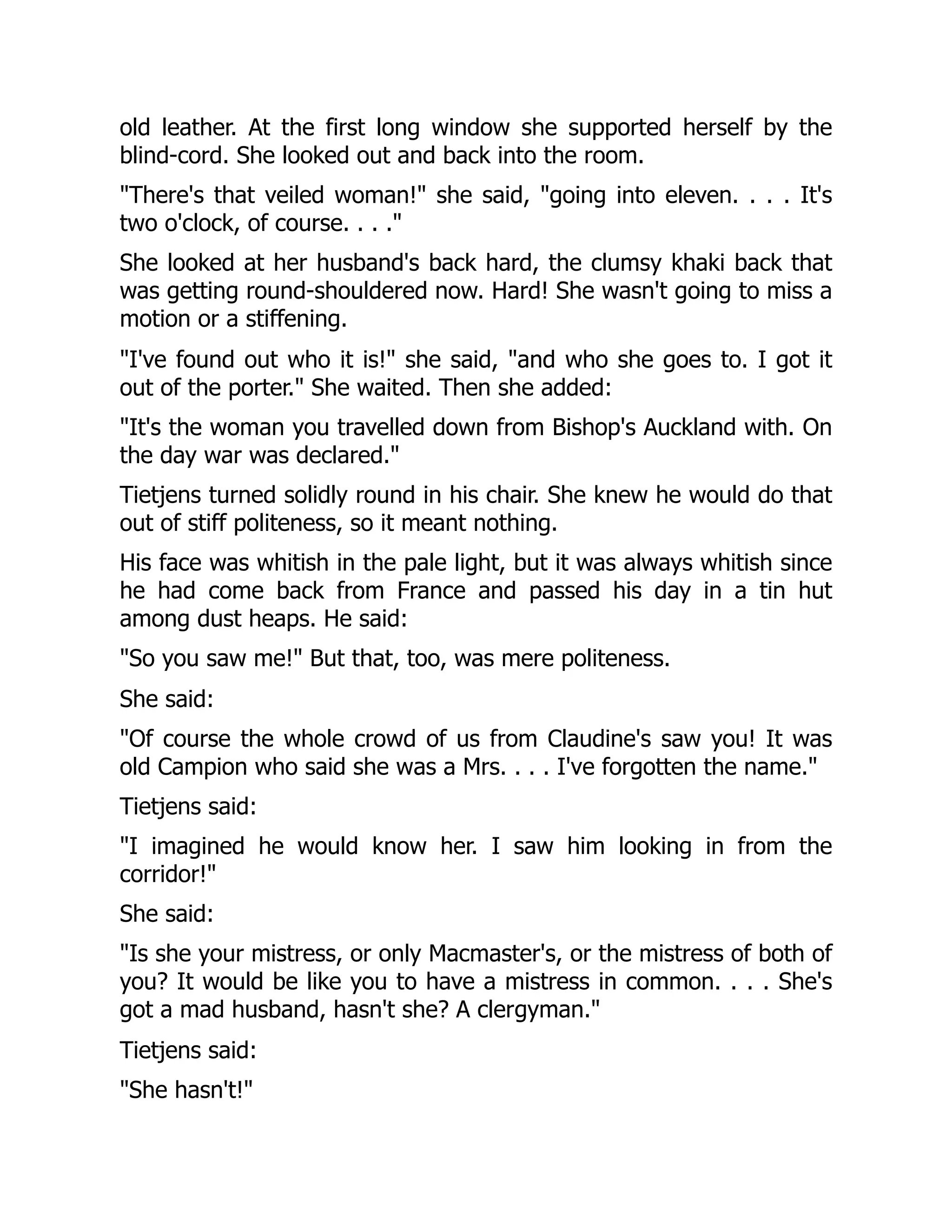 old leather. At the first long window she supported herself by the
blind-cord. She looked out and back into the room.
"There's that veiled woman!" she said, "going into eleven. . . . It's
two o'clock, of course. . . ."
She looked at her husband's back hard, the clumsy khaki back that
was getting round-shouldered now. Hard! She wasn't going to miss a
motion or a stiffening.
"I've found out who it is!" she said, "and who she goes to. I got it
out of the porter." She waited. Then she added:
"It's the woman you travelled down from Bishop's Auckland with. On
the day war was declared."
Tietjens turned solidly round in his chair. She knew he would do that
out of stiff politeness, so it meant nothing.
His face was whitish in the pale light, but it was always whitish since
he had come back from France and passed his day in a tin hut
among dust heaps. He said:
"So you saw me!" But that, too, was mere politeness.
She said:
"Of course the whole crowd of us from Claudine's saw you! It was
old Campion who said she was a Mrs. . . . I've forgotten the name."
Tietjens said:
"I imagined he would know her. I saw him looking in from the
corridor!"
She said:
"Is she your mistress, or only Macmaster's, or the mistress of both of
you? It would be like you to have a mistress in common. . . . She's
got a mad husband, hasn't she? A clergyman."
Tietjens said:
"She hasn't!"
 