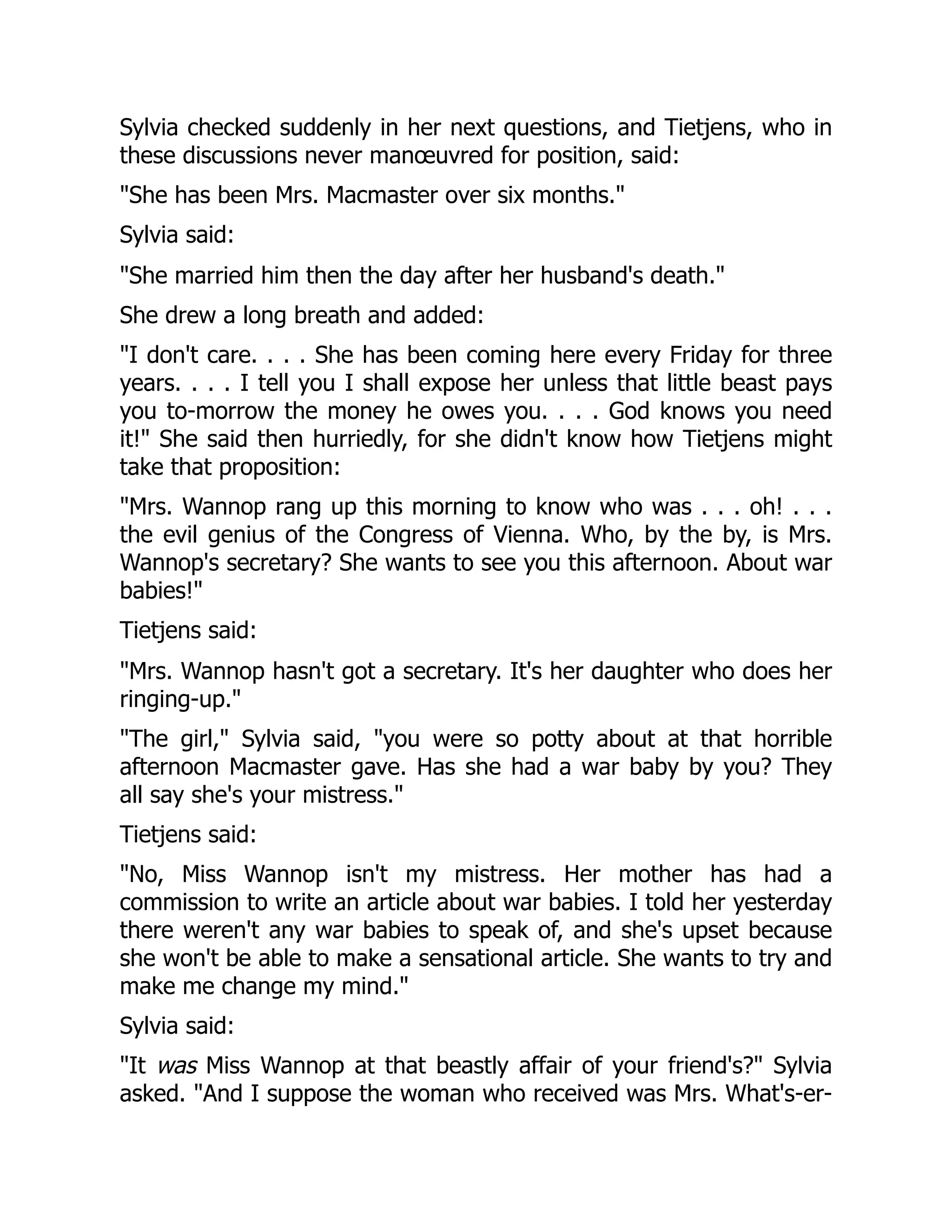 Sylvia checked suddenly in her next questions, and Tietjens, who in
these discussions never manœuvred for position, said:
"She has been Mrs. Macmaster over six months."
Sylvia said:
"She married him then the day after her husband's death."
She drew a long breath and added:
"I don't care. . . . She has been coming here every Friday for three
years. . . . I tell you I shall expose her unless that little beast pays
you to-morrow the money he owes you. . . . God knows you need
it!" She said then hurriedly, for she didn't know how Tietjens might
take that proposition:
"Mrs. Wannop rang up this morning to know who was . . . oh! . . .
the evil genius of the Congress of Vienna. Who, by the by, is Mrs.
Wannop's secretary? She wants to see you this afternoon. About war
babies!"
Tietjens said:
"Mrs. Wannop hasn't got a secretary. It's her daughter who does her
ringing-up."
"The girl," Sylvia said, "you were so potty about at that horrible
afternoon Macmaster gave. Has she had a war baby by you? They
all say she's your mistress."
Tietjens said:
"No, Miss Wannop isn't my mistress. Her mother has had a
commission to write an article about war babies. I told her yesterday
there weren't any war babies to speak of, and she's upset because
she won't be able to make a sensational article. She wants to try and
make me change my mind."
Sylvia said:
"It was Miss Wannop at that beastly affair of your friend's?" Sylvia
asked. "And I suppose the woman who received was Mrs. What's-er-
 