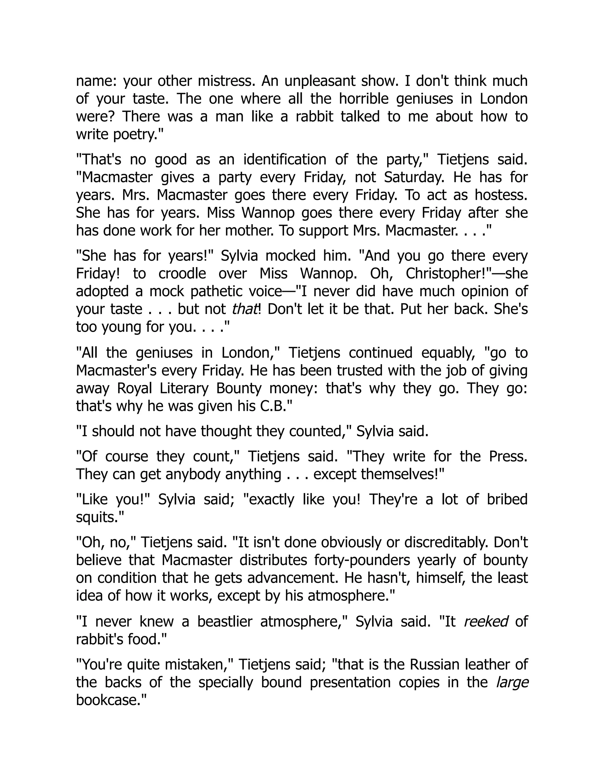 name: your other mistress. An unpleasant show. I don't think much
of your taste. The one where all the horrible geniuses in London
were? There was a man like a rabbit talked to me about how to
write poetry."
"That's no good as an identification of the party," Tietjens said.
"Macmaster gives a party every Friday, not Saturday. He has for
years. Mrs. Macmaster goes there every Friday. To act as hostess.
She has for years. Miss Wannop goes there every Friday after she
has done work for her mother. To support Mrs. Macmaster. . . ."
"She has for years!" Sylvia mocked him. "And you go there every
Friday! to croodle over Miss Wannop. Oh, Christopher!"—she
adopted a mock pathetic voice—"I never did have much opinion of
your taste . . . but not that! Don't let it be that. Put her back. She's
too young for you. . . ."
"All the geniuses in London," Tietjens continued equably, "go to
Macmaster's every Friday. He has been trusted with the job of giving
away Royal Literary Bounty money: that's why they go. They go:
that's why he was given his C.B."
"I should not have thought they counted," Sylvia said.
"Of course they count," Tietjens said. "They write for the Press.
They can get anybody anything . . . except themselves!"
"Like you!" Sylvia said; "exactly like you! They're a lot of bribed
squits."
"Oh, no," Tietjens said. "It isn't done obviously or discreditably. Don't
believe that Macmaster distributes forty-pounders yearly of bounty
on condition that he gets advancement. He hasn't, himself, the least
idea of how it works, except by his atmosphere."
"I never knew a beastlier atmosphere," Sylvia said. "It reeked of
rabbit's food."
"You're quite mistaken," Tietjens said; "that is the Russian leather of
the backs of the specially bound presentation copies in the large
bookcase."
 
