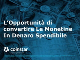 L’Opportunità di
convertire Le Monetine
In Denaro Spendibile
Information, concepts, data and drawings embodied in this presentation are property of Coinstar and strictly confidential. The presentation is supplied on the
understanding that they will be held confidentially and not disclosed to third parties without prior written consent of Coinstar.
1
 