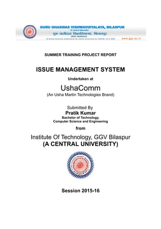 SUMMER TRAINING PROJECT REPORT
ISSUE MANAGEMENT SYSTEM
Undertaken at
UshaComm
(An Usha Martin Technologies Brand)
Submitted By
Pratik Kumar
Bachelor of Technology,
Computer Science and Engineering
from
Institute Of Technology, GGV Bilaspur
(A CENTRAL UNIVERSITY)
Session 2015-16
 