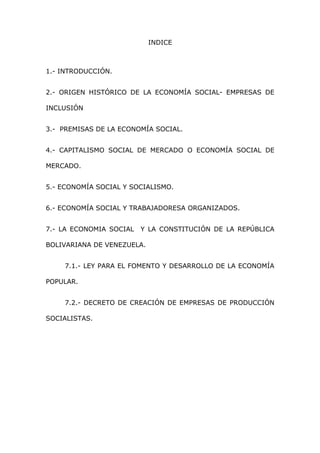 INDICE
1.- INTRODUCCIÓN.
2.- ORIGEN HISTÓRICO DE LA ECONOMÍA SOCIAL- EMPRESAS DE
INCLUSIÓN
3.- PREMISAS DE LA ECONOMÍA SOCIAL.
4.- CAPITALISMO SOCIAL DE MERCADO O ECONOMÍA SOCIAL DE
MERCADO.
5.- ECONOMÍA SOCIAL Y SOCIALISMO.
6.- ECONOMÍA SOCIAL Y TRABAJADORESA ORGANIZADOS.
7.- LA ECONOMIA SOCIAL Y LA CONSTITUCIÓN DE LA REPÚBLICA
BOLIVARIANA DE VENEZUELA.
7.1.- LEY PARA EL FOMENTO Y DESARROLLO DE LA ECONOMÍA
POPULAR.
7.2.- DECRETO DE CREACIÓN DE EMPRESAS DE PRODUCCIÓN
SOCIALISTAS.
 