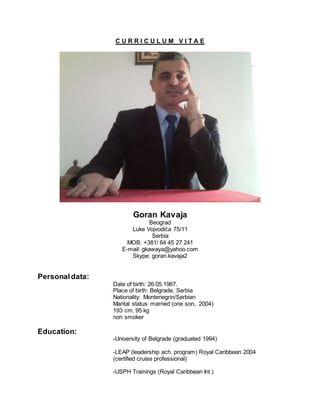 C U R R I C U L U M V I T A E
Goran Kavaja
Beograd
Luke Vojvodića 75/11
Serbia
MOB. +381/ 64 45 27 241
E-mail: gkawaya@yahoo.com
Skype: goran.kavaja2
Personaldata:
Date of birth: 26.05.1967.
Place of birth: Belgrade, Serbia
Nationality: Montenegrin/Serbian
Marital status: married (one son, 2004)
193 cm, 95 kg
non smoker
Education:
-University of Belgrade (graduated 1994)
-LEAP (leadership ach. program) Royal Caribbean 2004
(certified cruise professional)
-USPH Trainings (Royal Caribbean Int.)
 