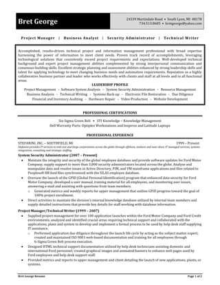 Bret George Resume Page 1 of 2
Bret George 24339 Martindale Road • South Lyon, MI 48178
734.513.8685 • bretgeorge@yahoo.com
Project Manager ∣ Business Analyst ∣ Security Administrator ∣ Technical Writer
Accomplished, results-driven technical project and information management professional with broad expertise
harnessing the power of information to meet client needs. Proven track record of accomplishments, leveraging
technological solutions that consistently exceed project requirements and expectations. Well-developed technical
background and expert project management abilities complemented by strong interpersonal communication and
consensus-building skills. Excellent strategic planning and assessment abilities enhanced by strong leadership skills and
talent for applying technology to meet changing business needs and automation requirements. Reputation as a highly
collaborative business partner and leader who works effectively with clients and staff at all levels and in all functional
areas.
LEADERSHIP PROFILE
Project Management - Software System Analysis - System Security Administration - Resource Management
Business Analysis - Technical Writing - Systems Back-up - Electronic File Restoration - Due Diligence
Financial and Inventory Auditing - Hardware Repair - Video Production - Website Development
PROFESSIONAL CERTIFICATIONS
Six-Sigma Green Belt • STI Knowledge – Knowledge Management
Dell Warranty Parts: Optiplex Workstations and Inspiron and Latitude Laptops
PROFESSIONAL EXPERIENCE
STEFANINI, INC. – SOUTHFIELD, MI 1999 – Present
Stefanini provides IT services to mid-size and large corporations across the globe through offshore, onshore and near shore IT managed services, systems
integration, consulting and strategic staffing.
System Security Administrator (2007 – Present)
 Maintain the integrity and security of the global employee database and provide software updates for Ford Motor
Company; supply support to more than 3,000 security administrators located across the globe. Analyze and
manipulate data and resolve issues in Active Directory, FIM, and VM mainframe applications and files related to
Peoplesoft HR feed files synchronized with the SILAS employee database.
 Oversaw the launch of the GPID (Global Personal Identification) program that enhanced data security for Ford
Motor Company; developed a user manual, training material for all employees, and monitoring user issues,
answering e-mail and assisting with questions from team members.
o Generated metrics and weekly reports for upper management that outline GPID progress toward the goal of
100% project enrollment.
 Direct activities to maintain the division’s internal knowledge database utilized by internal team members and
supply detailed instructions that provide key details for staff working with database information.
Project Manager/Technical Writer (1999 – 2007)
 Supplied project management for over 100 application launches within the Ford Motor Company and Ford Credit
environments; analyzed and identified crucial areas requiring technical support and collaborated with the
applications, plans and system to develop and implement a formal process to be used by help desk staff supplying
IT assistance.
o Performed application due diligence throughout the launch life cycle by acting as the subject matter expert;
created and maintained ISO 9001 web-based documentation and training for all employees through
6-Sigma Green Belt process execution.
 Designed HTML technical support documentation utilized by help desk technicians assisting domestic and
international Ford personnel; created graphical images and animated banners to enhance web pages used by
Ford employees and help desk support staff.
 Provided metrics and reports to upper management and client detailing the launch of new applications, plants, or
systems.
 