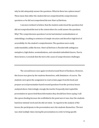 3
why he did adequately answer the questions. What do these two options mean?
These mean that either the student did not comprehend the comprehension
questions or he did not comprehend the text Heart of Darkness.
I am more inclined to believe that the student understood the questions but
did not comprehend the text to the extent where he could answer the questions.
Why? The comprehension questions I wrote had minimal nominalizations or
embeddings, resulting in sentences of simple structure and therefore high level of
accessibility for the student’s comprehension. The questions were easily
understandable, unlike the text. Heart of Darkness is flooded with ambiguous
metaphors, high diction nominalizations, and extended embedded clauses. Due to
these factors, I conclude that the text is the cause of comprehension challenges.
The second lesson once again revolved around Heart of Darkness. However,
this lesson was given by the students themselves, with limitations of course. The
students were given the assignment to read certain pages from the book and
prepare an oral presentation based around questions from the previous lesson
analyzed above. Interestingly enough, the teacher frequently interrupted the
presentation to spoon-feed them information they should have been saying. I call
this spoon-feeding because she scaffolded to the point were it was clear the students
had done minimal work and she did not mind. In regards to the analysis of the
lesson, the participants in the presentation were the students themselves. The text
was cited multiple times during the presentations in order to bring specific
 