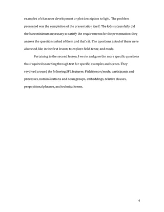 4
examples of character development or plot description to light. The problem
presented was the completion of the presentation itself. The kids successfully did
the bare minimum necessary to satisfy the requirements for the presentation: they
answer the questions asked of them and that’s it. The questions asked of them were
also used, like in the first lesson, to explore field, tenor, and mode.
Pertaining to the second lesson, I wrote and gave the more specific questions
that required searching through text for specific examples and scenes. They
revolved around the following SFL features: Field/tenor/mode, participants and
processes, nominalizations and noun groups, embeddings, relative clauses,
prepositional phrases, and technical terms.
 