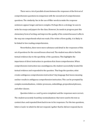 7
There were a lot of parallels drawn between the responses of the first set of
comprehension questions in comparison with the second set of comprehension
questions. The similarity lies in the use of filler words to make the response
sentences appear longer and more complex. Perhaps this is a strategy he uses to
write his essays and papers for the class. However, he needs to progress past this
elementary form of writing and improve the quality of his content because it affects
the way one comprehends what one reads. If he writes of low quality, it is likely to
be linked to low reading comprehension.
Nevertheless, there were more substance and detail in the responses of this
set of questions for the second lesson observed. The student was able to find the
textual evidence due to the specificity of the questions. This highlights the
importance of direct instruction in questions that Asses comprehension. When
comprehension instruction was unambiguous, the student successfully located the
textual evidence and responded to the question. That begs the question, what
creates ambiguous comprehension instruction? Any language that leaves meaning
unclear results in ambiguous comprehension instruction. This can be prompted by
complex nominalizations, relative pronouns, embeddings, prepositional phrases,
and other clauses.
Question letters a-c and f-g were completed and the responses were correct.
The student accurately found key nominalizations that were used in the text as
context clues and repeated them back to me in his responses. For the two questions,
letters d and e to which he did not respond, I gather that he did not respond due to
 
