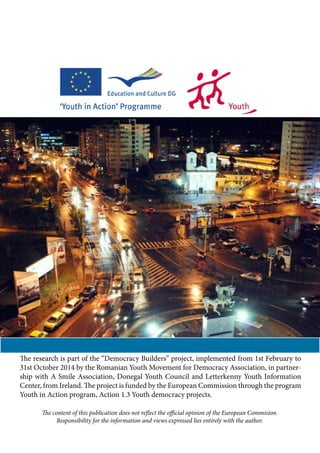 The research is part of the “Democracy Builders” project, implemented from 1st February to
31st October 2014 by the Romanian Youth Movement for Democracy Association, in partner-
ship with A Smile Association, Donegal Youth Council and Letterkenny Youth Information
Center, from Ireland. The project is funded by the European Commission through the program
Youth in Action program, Action 1.3 Youth democracy projects.
The content of this publication does not reflect the official opinion of the European Commision.
Responsibility for the information and views expressed lies entirely with the author.
 