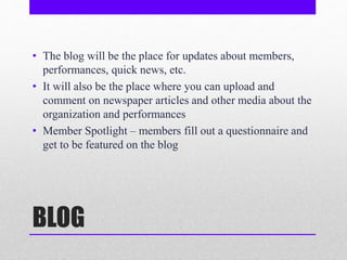 BLOG
• The blog will be the place for updates about members,
performances, quick news, etc.
• It will also be the place where you can upload and
comment on newspaper articles and other media about the
organization and performances
• Member Spotlight – members fill out a questionnaire and
get to be featured on the blog
 