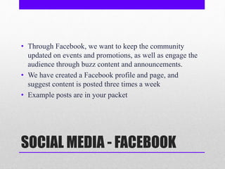 SOCIAL MEDIA - FACEBOOK
• Through Facebook, we want to keep the community
updated on events and promotions, as well as engage the
audience through buzz content and announcements.
• We have created a Facebook profile and page, and
suggest content is posted three times a week
• Example posts are in your packet
 