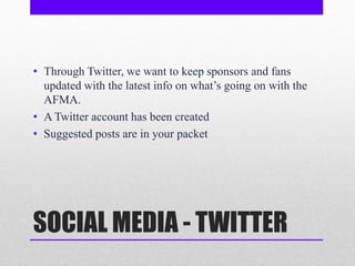 SOCIAL MEDIA - TWITTER
• Through Twitter, we want to keep sponsors and fans
updated with the latest info on what’s going on with the
AFMA.
• A Twitter account has been created
• Suggested posts are in your packet
 