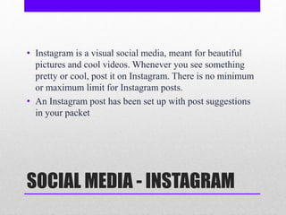 SOCIAL MEDIA - INSTAGRAM
• Instagram is a visual social media, meant for beautiful
pictures and cool videos. Whenever you see something
pretty or cool, post it on Instagram. There is no minimum
or maximum limit for Instagram posts.
• An Instagram post has been set up with post suggestions
in your packet
 
