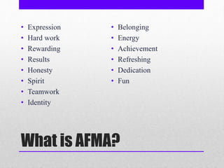 What is AFMA?
• Expression
• Hard work
• Rewarding
• Results
• Honesty
• Spirit
• Teamwork
• Identity
• Belonging
• Energy
• Achievement
• Refreshing
• Dedication
• Fun
 