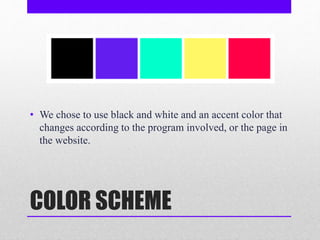 COLOR SCHEME
• We chose to use black and white and an accent color that
changes according to the program involved, or the page in
the website.
 