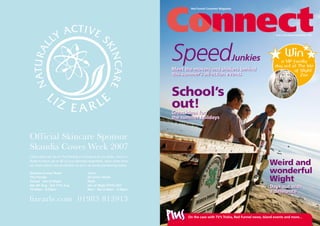 Red Funnel Customer Magazine
School’s
out!
Weird and
wonderful
Wight
Issue 2 July/August/September 2007
Win
a VIP family
day out at The Isle
of Wight
Zoo
SpeedJunkies
Meet the movers and shakers behind
this summer’s all-action events
On the case with TV’s Trisha, Red Funnel news, Island events and more...
Plus
Great ideas for
the summer holidays
Days out with
a difference
Official Skincare Sponsor
Skandia Cowes Week 2007
lizearle.com 01983 813913
Come and visit us on The Parade in Cowes or at our shop, Union in
Ryde to stock up on all of your skincare essentials, learn more from
our team about sun protection or pick up some pampering treats.
Union
22 Union Street
Ryde
Isle of Wight PO33 2DT
Mon - Sat 9.30am - 5.30pm
Skandia Cowes Week
The Parade
Cowes Isle of Wight
Sat 4th Aug - Sat 11th Aug
10.00am - 8.00pm
 