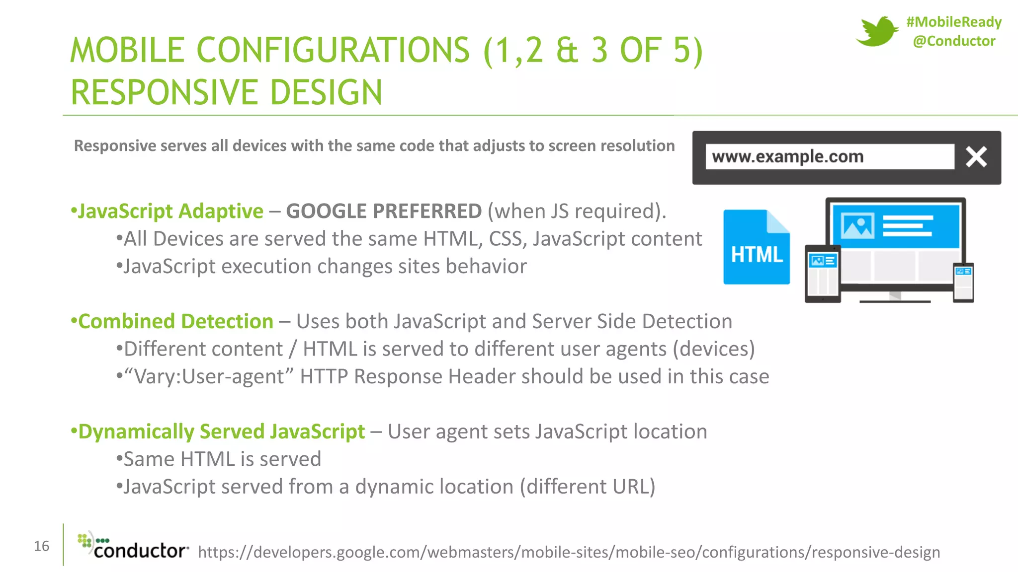 16
MOBILE CONFIGURATIONS (1,2 & 3 OF 5)
RESPONSIVE DESIGN
https://developers.google.com/webmasters/mobile-sites/mobile-seo/configurations/responsive-design
•JavaScript Adaptive – GOOGLE PREFERRED (when JS required).
•All Devices are served the same HTML, CSS, JavaScript content
•JavaScript execution changes sites behavior
•Combined Detection – Uses both JavaScript and Server Side Detection
•Different content / HTML is served to different user agents (devices)
•“Vary:User-agent” HTTP Response Header should be used in this case
•Dynamically Served JavaScript – User agent sets JavaScript location
•Same HTML is served
•JavaScript served from a dynamic location (different URL)
Responsive serves all devices with the same code that adjusts to screen resolution
#MobileReady
@Conductor
 