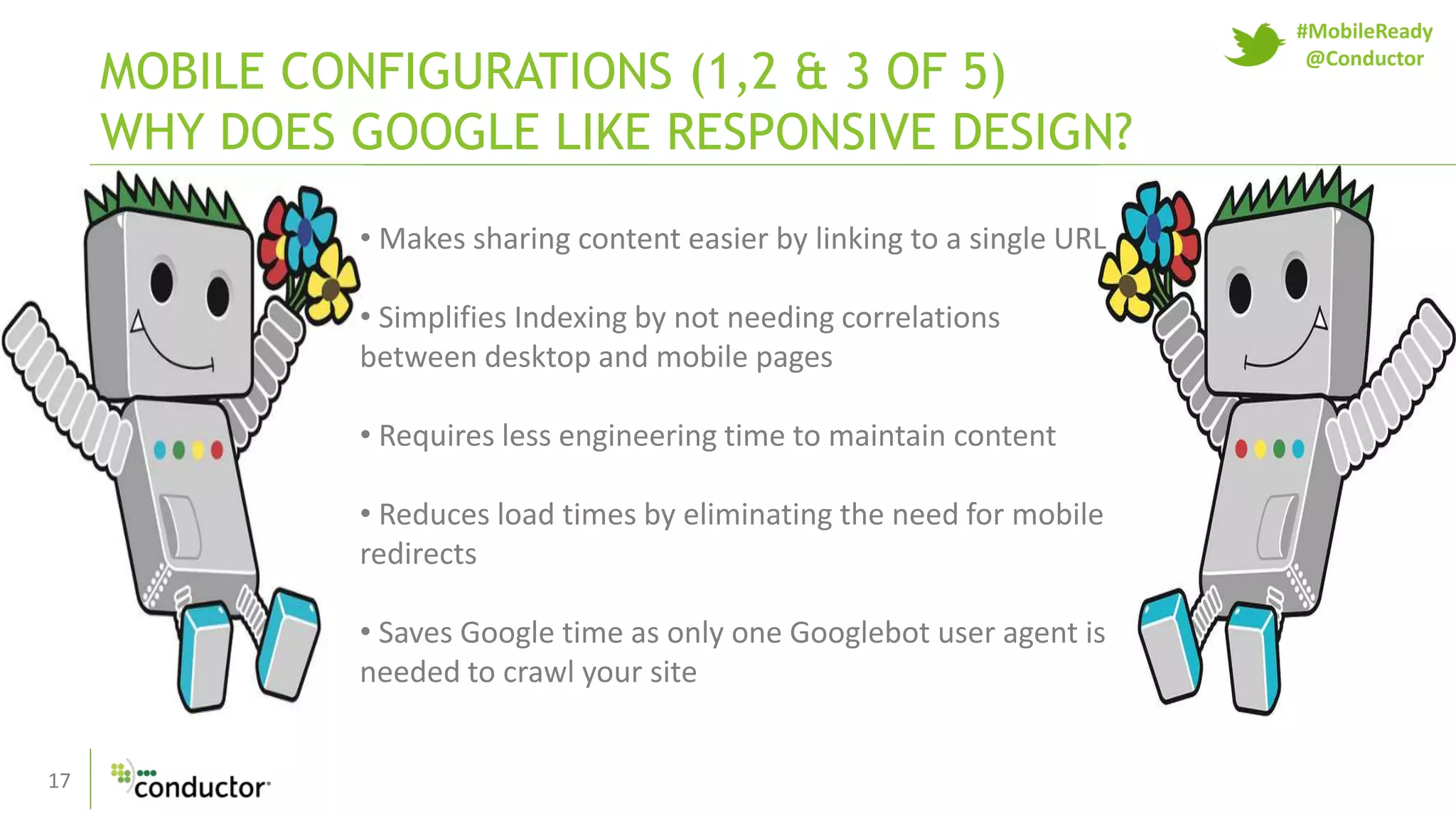 17
MOBILE CONFIGURATIONS (1,2 & 3 OF 5)
WHY DOES GOOGLE LIKE RESPONSIVE DESIGN?
• Makes sharing content easier by linking to a single URL
• Simplifies Indexing by not needing correlations
between desktop and mobile pages
• Requires less engineering time to maintain content
• Reduces load times by eliminating the need for mobile
redirects
• Saves Google time as only one Googlebot user agent is
needed to crawl your site
#MobileReady
@Conductor
 