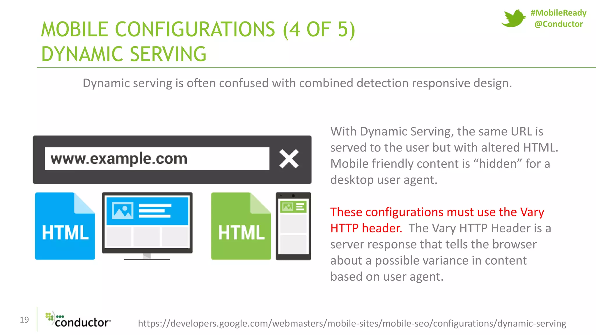 19
MOBILE CONFIGURATIONS (4 OF 5)
DYNAMIC SERVING
https://developers.google.com/webmasters/mobile-sites/mobile-seo/configurations/dynamic-serving
Dynamic serving is often confused with combined detection responsive design.
With Dynamic Serving, the same URL is
served to the user but with altered HTML.
Mobile friendly content is “hidden” for a
desktop user agent.
These configurations must use the Vary
HTTP header. The Vary HTTP Header is a
server response that tells the browser
about a possible variance in content
based on user agent.
#MobileReady
@Conductor
 