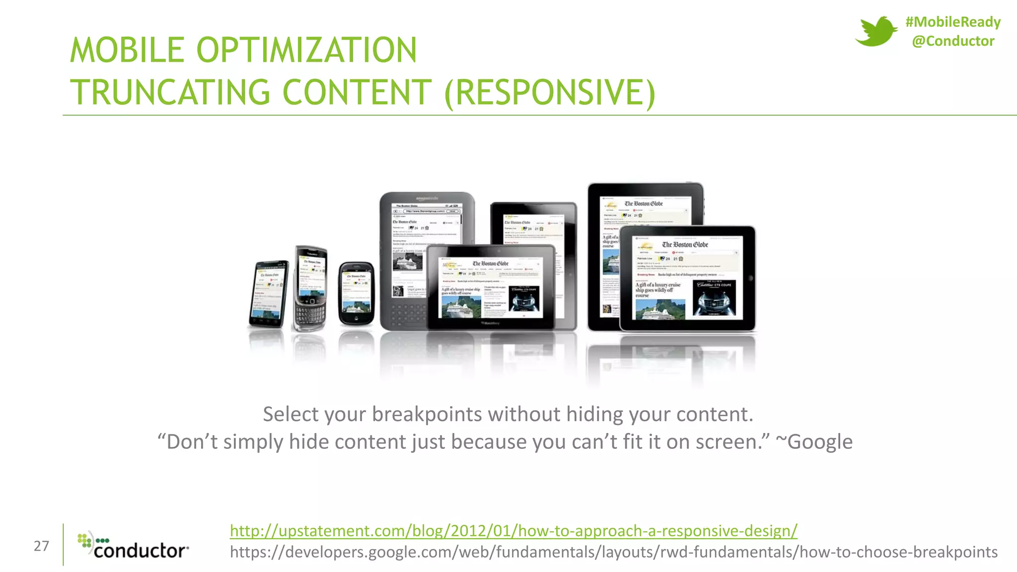 27
MOBILE OPTIMIZATION
TRUNCATING CONTENT (RESPONSIVE)
Select your breakpoints without hiding your content.
“Don’t simply hide content just because you can’t fit it on screen.” ~Google
http://upstatement.com/blog/2012/01/how-to-approach-a-responsive-design/
https://developers.google.com/web/fundamentals/layouts/rwd-fundamentals/how-to-choose-breakpoints
#MobileReady
@Conductor
 