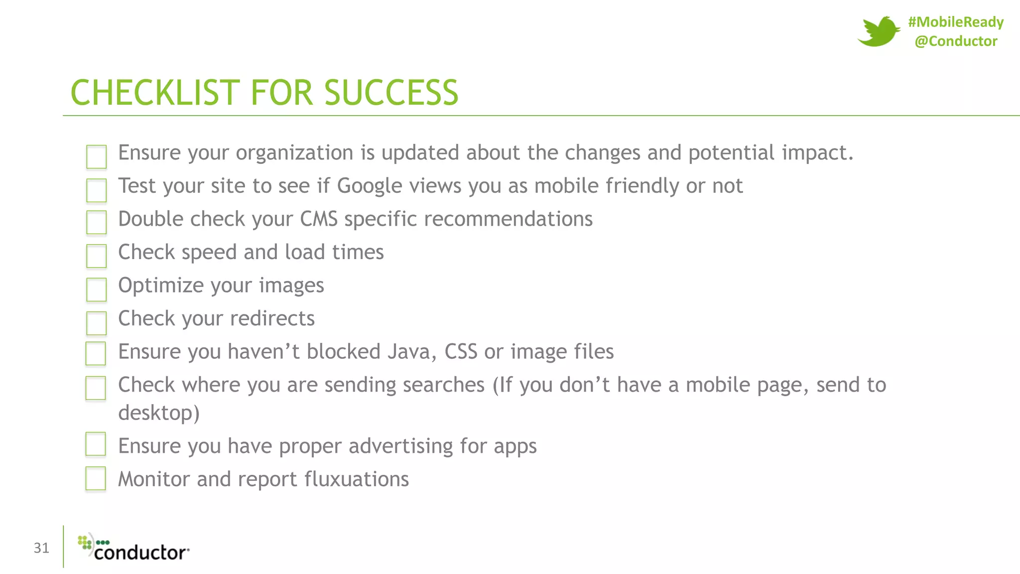 31
Ensure your organization is updated about the changes and potential impact.
Test your site to see if Google views you as mobile friendly or not
Double check your CMS specific recommendations
Check speed and load times
Optimize your images
Check your redirects
Ensure you haven’t blocked Java, CSS or image files
Check where you are sending searches (If you don’t have a mobile page, send to
desktop)
Ensure you have proper advertising for apps
Monitor and report fluxuations
CHECKLIST FOR SUCCESS
#MobileReady
@Conductor
 