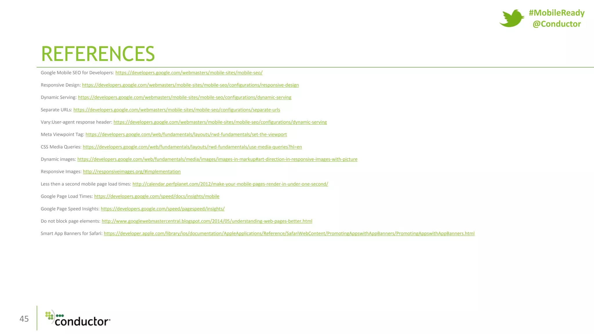 45
REFERENCES
Google Mobile SEO for Developers: https://developers.google.com/webmasters/mobile-sites/mobile-seo/
Responsive Design: https://developers.google.com/webmasters/mobile-sites/mobile-seo/configurations/responsive-design
Dynamic Serving: https://developers.google.com/webmasters/mobile-sites/mobile-seo/configurations/dynamic-serving
Separate URLs: https://developers.google.com/webmasters/mobile-sites/mobile-seo/configurations/separate-urls
Vary:User-agent response header: https://developers.google.com/webmasters/mobile-sites/mobile-seo/configurations/dynamic-serving
Meta Viewpoint Tag: https://developers.google.com/web/fundamentals/layouts/rwd-fundamentals/set-the-viewport
CSS Media Queries: https://developers.google.com/web/fundamentals/layouts/rwd-fundamentals/use-media-queries?hl=en
Dynamic images: https://developers.google.com/web/fundamentals/media/images/images-in-markup#art-direction-in-responsive-images-with-picture
Responsive Images: http://responsiveimages.org/#implementation
Less then a second mobile page load times: http://calendar.perfplanet.com/2012/make-your-mobile-pages-render-in-under-one-second/
Google Page Load Times: https://developers.google.com/speed/docs/insights/mobile
Google Page Speed Insights: https://developers.google.com/speed/pagespeed/insights/
Do not block page elements: http://www.googlewebmastercentral.blogspot.com/2014/05/understanding-web-pages-better.html
Smart App Banners for Safari: https://developer.apple.com/library/ios/documentation/AppleApplications/Reference/SafariWebContent/PromotingAppswithAppBanners/PromotingAppswithAppBanners.html
#MobileReady
@Conductor
 