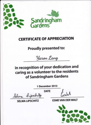 ..rrt=&.+i
Sandrinqham
Gardens-
CERTI FICATE OF APPRECIATION
Proudly presented to:
Uc,rt*!.*W
in recognition of your dedication and
caring as a volunteer to the residents
of Sandringham Gardens
1 Deeember 2013
DATE
d,u*o
ESMEVAN DERWAH
$o!1!l
SELMA LIPSCHITZ
 