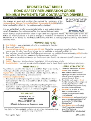 ©Just Logistics Pty Ltd 2 March 2016
UPDATED FACT SHEET
ROAD SAFETY REMUNERATION ORDER
MINIMUM PAYMENTS FOR CONTRACTOR DRIVERS
©Just Logistics Pty Ltd 2 March 15
“WE DO IT RIGHT SO YOU
CAN SLEEP AT NIGHT”Our previous fact sheets and newsletters have outlined the requirements of the
Contractor Driver Minimum Payments Road Safety Remuneration Order 2016 which is
being introduced from 4 April 16. You need to comply from that date!
It is now well and truly time for companies to be looking at what needs to be done to
comply. This guidance sheet outlines some of the steps you may like to put in place.
GIVE US A CALL!
Jenine 0428 303 183
Peter 0411 318 807
Mitcham 0412 654 455
Offices in Melbourne and Shepparton areas
We are NOT legal people and therefore accept no legal liability for our guidance material. We will always try to make it as
factual and helpful as possible, in as plain a language as possible! As we understand it, compliance with this order is
MANDATORY. If you do not, you may find yourself receiving hefty fines as well as paying the outstanding monies to the
contractor drivers.
WHAT DO I NEED TO DO?
1. Read the Order—www.rsrt.gov.au or call us for an emailed copy of the order.
2. Determine if You are a Hirer
3. You need to know who is/is not covered under this order. Start asking your sub-contractors / tow-hauliers if they are
covered under this order. You will need to know who you need to pay at what rate from 4 April 16.
4. Once you know a person/company is classified as a contractor driver you must take all reasonable steps to advise them the
order applies to them and that a copy can be found at your depot or website.
5. Review your contracts to ensure you can pay the minimum rates—if not, it may mean some time of restructure of your
business.
6. Website—if you have a website make sure you put a copy of the order on your website.
7. Depots/Worksites—you must, where practicable, display the order at sites or depots involved with contractor drivers.
ASSESS THE RATES USEFUL WEB ADDRESSES
1. Checklist to see if you are an owner
driver is found at https://
www.fairwork.gov.au/about-us/
legislation/road-safety-remuneration-
tribunal/owner-drivers-and-hirers/
checklist-for-owner-drivers
2. Checklist to see if you are a Hirer is
found at https://www.fairwork.gov.au/
about-us/legislation/road-safety-
remuneration-tribunal/owner-drivers-
and-hirers/checklist-for-hirers
3. The Order can be found at: http://
www.rsrt.gov.au/index.cfm/
remuneration-orders/enforceable-
rsros/pr350441/
4. Distribution rates are found at: http://
www.rsrt.gov.au/default/assets/File/
decisions-files/2015RSRTFB15-
ScheduleA.pdf
5. Long distance rates are found at:
http://www.rsrt.gov.au/default/
assets/File/decisions-
files/2015RSRTFB15-ScheduleB.pdf
 