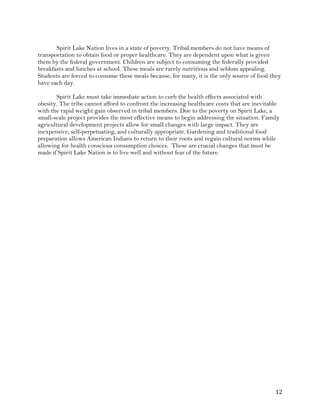 ! "#!
Spirit Lake Nation lives in a state of poverty. Tribal members do not have means of
transportation to obtain food or proper healthcare. They are dependent upon what is given
them by the federal government. Children are subject to consuming the federally provided
breakfasts and lunches at school. These meals are rarely nutritious and seldom appealing.
Students are forced to consume these meals because, for many, it is the only source of food they
have each day.
Spirit Lake must take immediate action to curb the health effects associated with
obesity. The tribe cannot afford to confront the increasing healthcare costs that are inevitable
with the rapid weight gain observed in tribal members. Due to the poverty on Spirit Lake, a
small-scale project provides the most effective means to begin addressing the situation. Family
agricultural development projects allow for small changes with large impact. They are
inexpensive, self-perpetuating, and culturally appropriate. Gardening and traditional food
preparation allows American Indians to return to their roots and regain cultural norms while
allowing for health conscious consumption choices. These are crucial changes that must be
made if Spirit Lake Nation is to live well and without fear of the future.
 