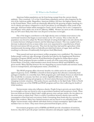 ! #!
II. What is the Problem?
_________________________________________________________
American Indian populations are far from being exempt from the current obesity
epidemic. They constitute 1.2% of the United States population and are often forgotten by the
rest of the American public. Regardless, American Indians (AI) have the highest obesity rates
in the United States. Their youth are drastically affected by the growing weights, boasting of a
48.3% obesity prevalence compared to a 29.0% prevalence in non-Hispanic white youth of the
same age. American Indian adults managed to reach a 40.8% obesity rate in 2011 compared to
non-Hispanic white adults rate of 26.2% (Obesity, OMH). Women are most at risk considering
they are 60% more likely than their non-AI peers to become overweight.
One of the largest contributors to the high obesity rates on Indian reservations is the
nutritional transition that began on reservations in the 19th century. This is when the AI
population was forced to adopt the Western lifestyle of eating foods high in fat and calories due
to treaties between tribal governments and the federal government. This was coupled with a
decrease in physical activity as many tribes were now sequestered to a specified area of land.
Several reservations fell into poverty. They lost the land they had used for agriculture while
simultaneously becoming reliant on federally provided food rations of sugar, lard, and flour,
resulting in a decrease of traditionally fresh grown food (Marchand).
Time passed and more government welfare programs were established. The American
Indian people could now take advantage of benefits provided by the Supplemental Nutrition
Assistance Program (SNAP) and the Food Distribution Program for Indian Reservations
(FDPIR). These programs became available on nearly all of the reservations through the
United States. Currently, tribal members must choose between SNAP and FDPIR for any
given month. Many flip-flop between the two depending on current health and nutrition needs,
access to transportation, and employment status. (Tannehill, 5)
The SNAP program offers electronic benefits via a debit card to be used at SNAP
approved grocery stores. FDPIR is a benefit-in-kind program that allocates commodity food
packages to families on a monthly basis. Both programs give individuals choices on which foods
they would like to consume, but there are minor eligibility differences (Tannehill, 4). The
amount of people utilizing each program on AI reservations fluctuates every few years due to
changing economic situations. This policy focuses specifically on the Spirit Lake Tribe in North
Dakota and their use of the FDPIR and SNAP program and how this is affecting the health of
tribal members.
Socioeconomic status also influences obesity. People living in poverty are more likely to
be overweight as they are forced to rely on government handouts and inexpensive foods. These
low-cost foods are found at Spirit Lake’s single grocery store and gas station, the two places on
the reservation to obtain food. There is a direct correlation between obesity rates and the
consumption of fast food and convenience foods. Consuming these foods may be a necessity for
Spirit Lake residents. Many have limited resources and are forced to eat unhealthy foods.
Higher socioeconomic status affords individual choices in food consumption. Spirit Lake tribal
members have no choice. They must choose processed food (Caprio, 2219).
Government programs such as FDPIR and SNAP provide a foundation of nutrition,
however, they fail to provide proper nutrition education and adequate supplies of fresh foods.
 