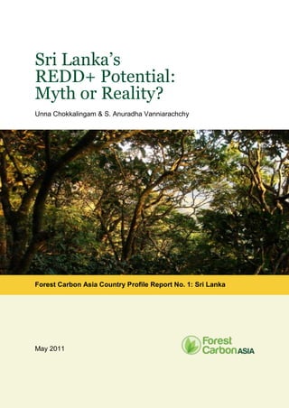Sri Lanka’s
REDD+ Potential:
Myth or Reality?
Unna Chokkalingam & S. Anuradha Vanniarachchy
Forest Carbon Asia Country Profile Report No. 1: Sri Lanka
May 2011
 
