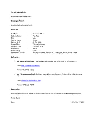 Technical Knowledge
Expertise in MicrosoftOffice.
Languages Known
English,Malayalamand Tamil.
About Me
Full Name : Hermmas PAlex
Father’sName : P.V.Alex
Sex : Male
Marital Status : Single
Date of Birth : 4th
Dec 1986
Place of Birth : Thiruvalla,Kerala
Religion, Cast : Christian,RCSC
Nationality : Indian
BloodGroup : O+ve
PermanentAddress : Perumpallikunnel,PoonjarP.O.,Kottayam, Kerala,India- 686581.
References
 Mr. Mathew P Oommen,Food& Beverage Manager,Fortune SelectJPCosmosbyITC.
Email:fbm.fsc@fortunehotels.in
Phone:+91 97411 57032
 Mr. VijendraKumar Singh,AssistantFood& Beverage Manager,Fortune SelectJPCosmosby
ITC.
Email:vijendrakumar@gmail.com
Phone:+97 15623 76944
Declaration
I herebydeclare thatthe above furnishedinformationistrue tothe bestof my knowledgeandbelief.
Place:Dubai
Date: HERMMAS P ALEX
 
