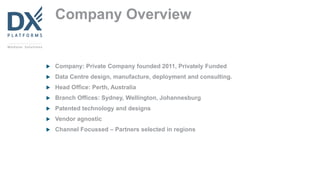 Company Overview
 Company: Private Company founded 2011, Privately Funded
 Data Centre design, manufacture, deployment and consulting.
 Head Office: Perth, Australia
 Branch Offices: Sydney, Wellington, Johannesburg
 Patented technology and designs
 Vendor agnostic
 Channel Focussed – Partners selected in regions
 