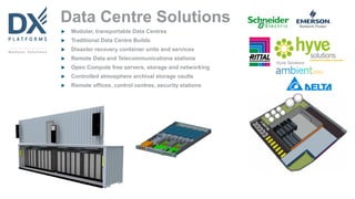 Data Centre Solutions
 Modular, transportable Data Centres
 Traditional Data Centre Builds
 Disaster recovery container units and services
 Remote Data and Telecommunications stations
 Open Compute free servers, storage and networking
 Controlled atmosphere archival storage vaults
 Remote offices, control centres, security stations
 