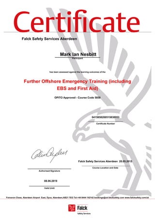 Certiﬁcate
Foinavon Close, Aberdeen Airport East, Dyce, Aberdeen,AB21 7EG Tel:+44 8444 142142 bookings@uk.falcksafety.com www.falcksafety.com/uk
Falck Safety Services Aberdeen
Mark Ian Nesbitt
Participant
has been assessed against the learning outcomes of the
Further Offshore Emergency Training (including
EBS and First Aid)
OPITO Approved - Course Code 5858
0415858200515838953
______________________________
Certificate Number
______________________________
Authorised Signature
Falck Safety Services Aberdeen 20.05.2015
Course Location and Date
08.06.2019
____________________________
Valid Until
 