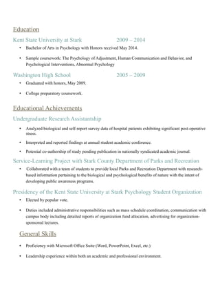 Education
Kent State University at Stark 2009 – 2014
• Bachelor of Arts in Psychology with Honors received May 2014.
• Sample coursework: The Psychology of Adjustment, Human Communication and Behavior, and
Psychological Interventions, Abnormal Psychology
Washington High School 2005 – 2009
• Graduated with honors, May 2009.
• College preparatory coursework.
Educational Achievements
Undergraduate Research Assistantship
• Analyzed biological and self-report survey data of hospital patients exhibiting significant post-operative
stress.
• Interpreted and reported findings at annual student academic conference.
• Potential co-authorship of study pending publication in nationally syndicated academic journal.
Service-Learning Project with Stark County Department of Parks and Recreation
• Collaborated with a team of students to provide local Parks and Recreation Department with research-
based information pertaining to the biological and psychological benefits of nature with the intent of
developing public awareness programs.
Presidency of the Kent State University at Stark Psychology Student Organization
• Elected by popular vote.
• Duties included administrative responsibilities such as mass schedule coordination, communication with
campus body including detailed reports of organization fund allocation, advertising for organization-
sponsored lectures.
General Skills
• Proficiency with Microsoft Office Suite (Word, PowerPoint, Excel, etc.)
• Leadership experience within both an academic and professional environment.
 