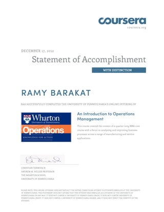 coursera.org
Statement of Accomplishment
WITH DISTINCTION
DECEMBER 17, 2012
RAMY BARAKAT
HAS SUCCESSFULLY COMPLETED THE UNIVERSITY OF PENNSYLVANIA'S ONLINE OFFERING OF
An Introduction to Operations
Management
This course covered the content of a quarter-long MBA core
course with a focus on analyzing and improving business
processes across a range of manufacturing and service
applications.
CHRISTIAN TERWIESCH
ANDREW M. HELLER PROFESSOR
THE WHARTON SCHOOL
UNIVERSITY OF PENNSYLVANIA
PLEASE NOTE: THIS ONLINE OFFERING DOES NOT REFLECT THE ENTIRE CURRICULUM OFFERED TO STUDENTS ENROLLED AT THE UNIVERSITY
OF PENNSYLVANIA. THIS STATEMENT DOES NOT AFFIRM THAT THIS STUDENT WAS ENROLLED AS A STUDENT AT THE UNIVERSITY OF
PENNSYLVANIA IN ANY WAY. IT DOES NOT CONFER A UNIVERSITY OF PENNSYLVANIA GRADE; IT DOES NOT CONFER UNIVERSITY OF
PENNSYLVANIA CREDIT; IT DOES NOT CONFER A UNIVERSITY OF PENNSYLVANIA DEGREE; AND IT DOES NOT VERIFY THE IDENTITY OF THE
STUDENT.
 