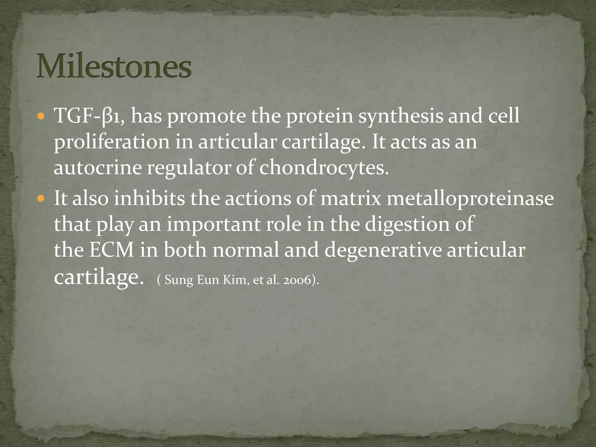  TGF-β1, has promote the protein synthesis and cell
  proliferation in articular cartilage. It acts as an
  autocrine regulator of chondrocytes.
 It also inhibits the actions of matrix metalloproteinase
  that play an important role in the digestion of
  the ECM in both normal and degenerative articular
  cartilage.   ( Sung Eun Kim, et al. 2006).
 
