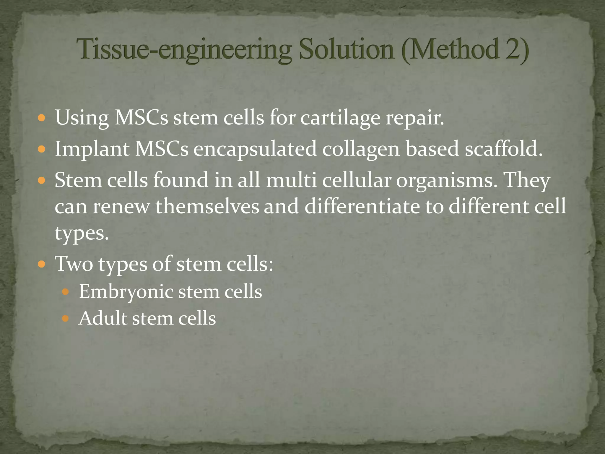  Using MSCs stem cells for cartilage repair.
 Implant MSCs encapsulated collagen based scaffold.
 Stem cells found in all multi cellular organisms. They
  can renew themselves and differentiate to different cell
  types.
 Two types of stem cells:
   Embryonic stem cells
   Adult stem cells
 