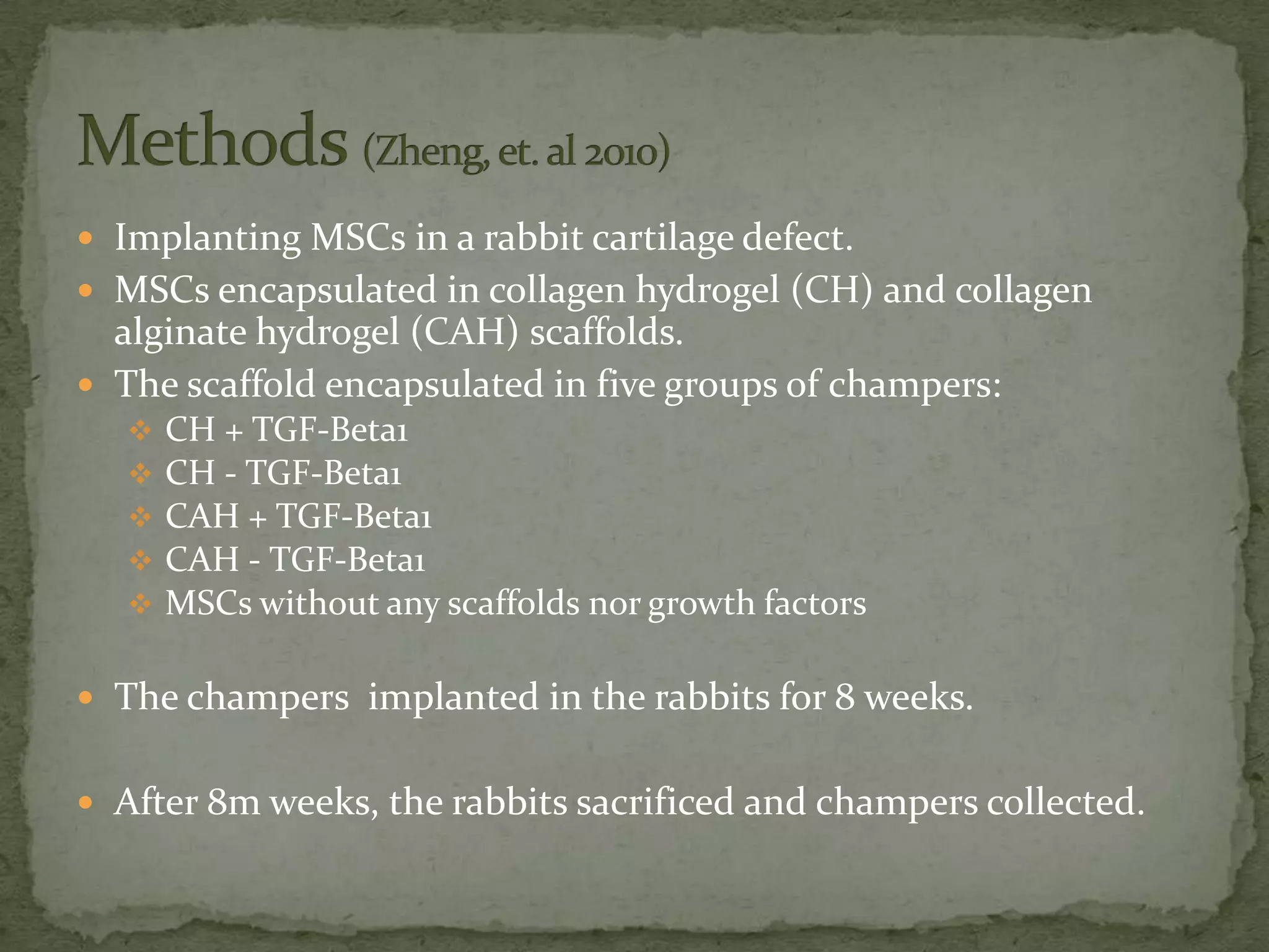  Implanting MSCs in a rabbit cartilage defect.
 MSCs encapsulated in collagen hydrogel (CH) and collagen
  alginate hydrogel (CAH) scaffolds.
 The scaffold encapsulated in five groups of champers:
      CH + TGF-Beta1
      CH - TGF-Beta1
      CAH + TGF-Beta1
      CAH - TGF-Beta1
      MSCs without any scaffolds nor growth factors

 The champers implanted in the rabbits for 8 weeks.


 After 8m weeks, the rabbits sacrificed and champers collected.
 