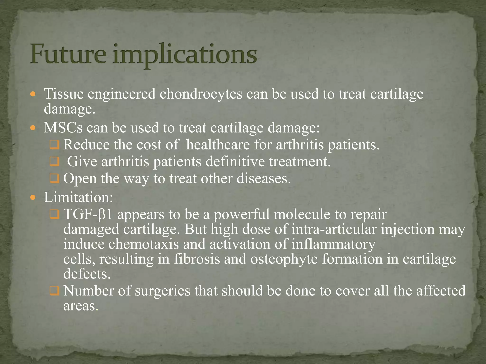  Tissue engineered chondrocytes can be used to treat cartilage
  damage.
 MSCs can be used to treat cartilage damage:
    Reduce the cost of healthcare for arthritis patients.
    Give arthritis patients definitive treatment.
    Open the way to treat other diseases.
 Limitation:
    TGF-β1 appears to be a powerful molecule to repair
     damaged cartilage. But high dose of intra-articular injection may
     induce chemotaxis and activation of inflammatory
     cells, resulting in fibrosis and osteophyte formation in cartilage
     defects.
    Number of surgeries that should be done to cover all the affected
     areas.
 
